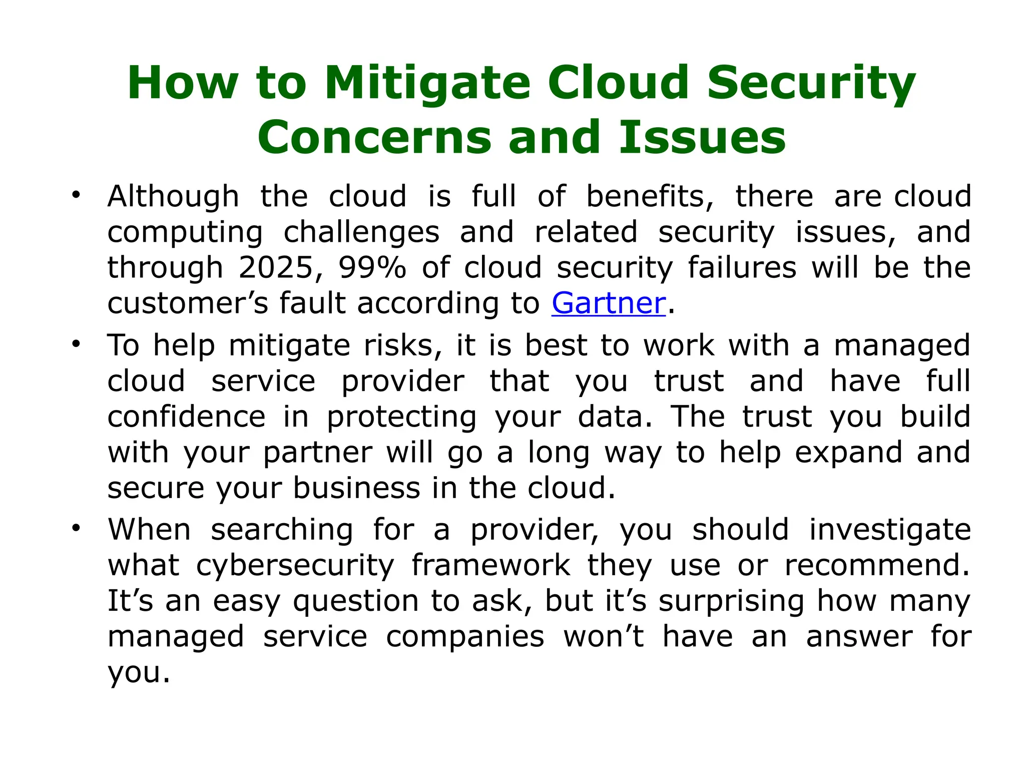 How to Mitigate Cloud Security
Concerns and Issues
• Although the cloud is full of benefits, there are cloud
computing challenges and related security issues, and
through 2025, 99% of cloud security failures will be the
customer’s fault according to Gartner.
• To help mitigate risks, it is best to work with a managed
cloud service provider that you trust and have full
confidence in protecting your data. The trust you build
with your partner will go a long way to help expand and
secure your business in the cloud.
• When searching for a provider, you should investigate
what cybersecurity framework they use or recommend.
It’s an easy question to ask, but it’s surprising how many
managed service companies won’t have an answer for
you.
 