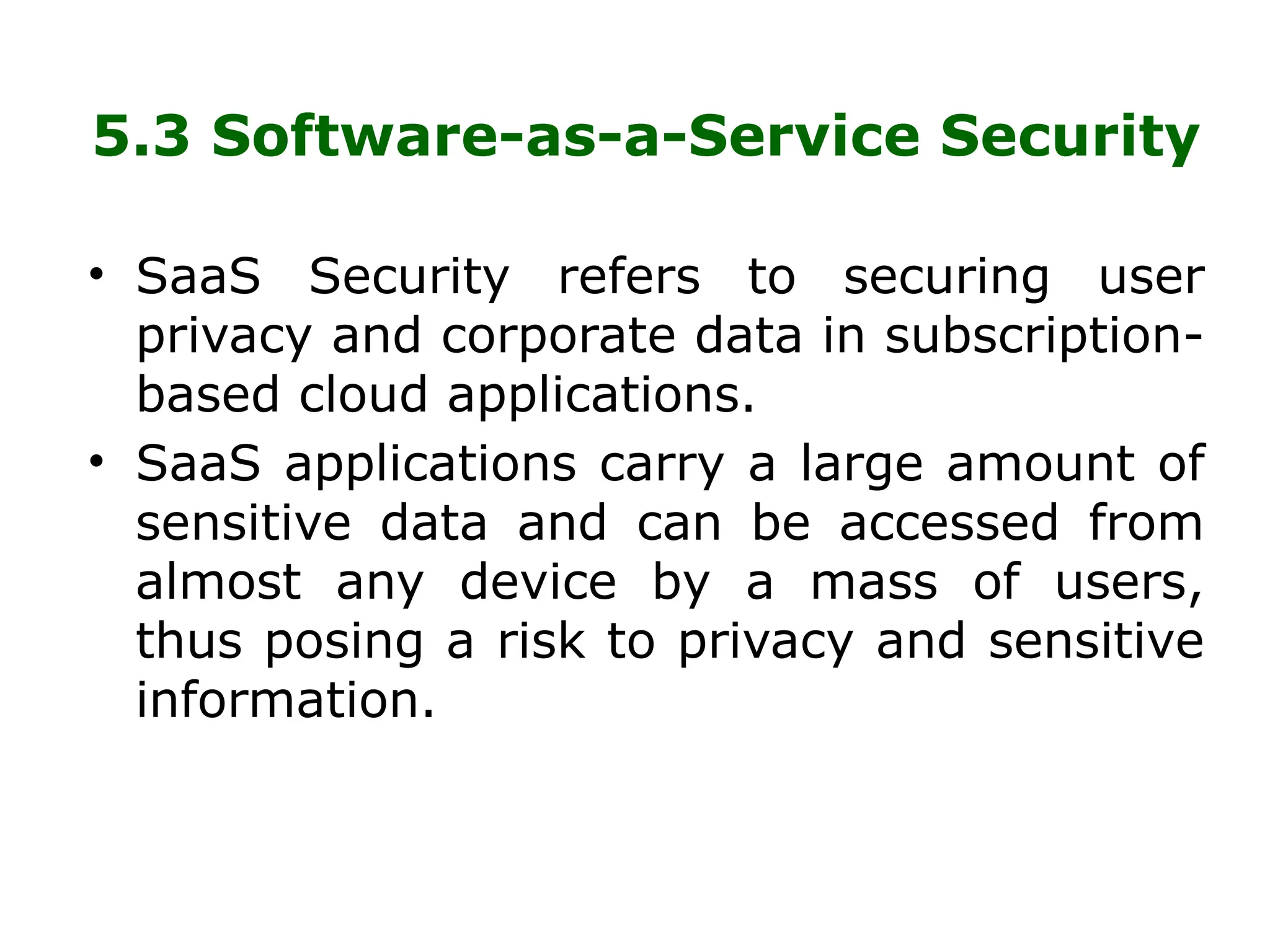 5.3 Software-as-a-Service Security
• SaaS Security refers to securing user
privacy and corporate data in subscription-
based cloud applications.
• SaaS applications carry a large amount of
sensitive data and can be accessed from
almost any device by a mass of users,
thus posing a risk to privacy and sensitive
information.
 