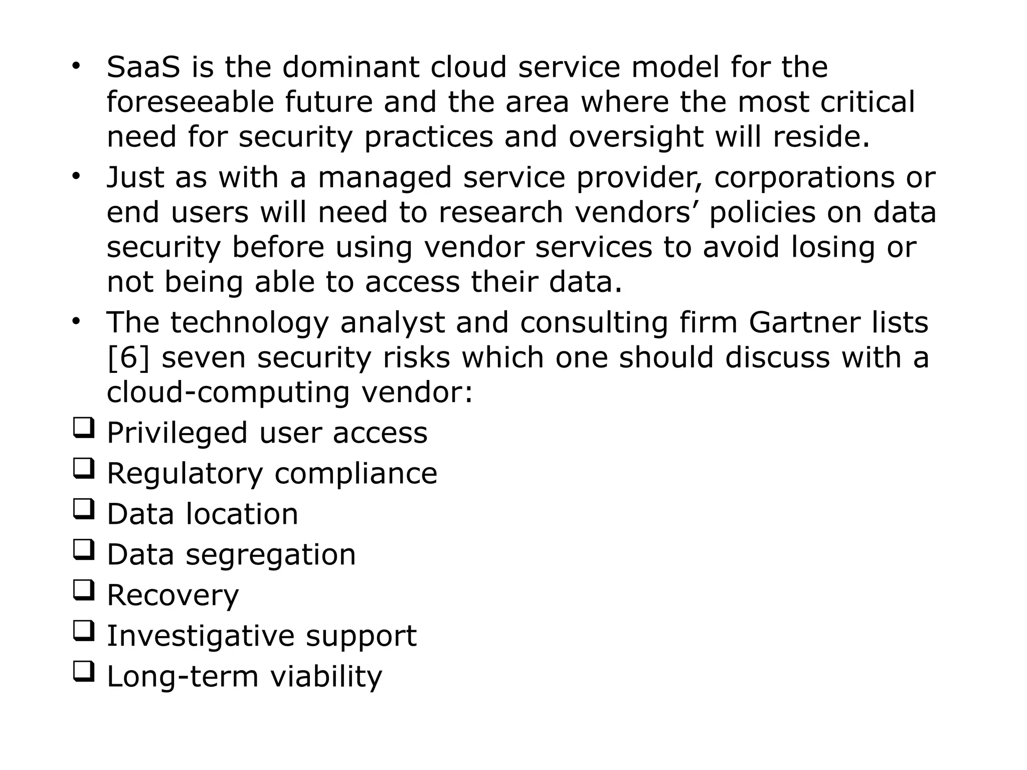 • SaaS is the dominant cloud service model for the
foreseeable future and the area where the most critical
need for security practices and oversight will reside.
• Just as with a managed service provider, corporations or
end users will need to research vendors’ policies on data
security before using vendor services to avoid losing or
not being able to access their data.
• The technology analyst and consulting firm Gartner lists
[6] seven security risks which one should discuss with a
cloud-computing vendor:
 Privileged user access
 Regulatory compliance
 Data location
 Data segregation
 Recovery
 Investigative support
 Long-term viability
 
