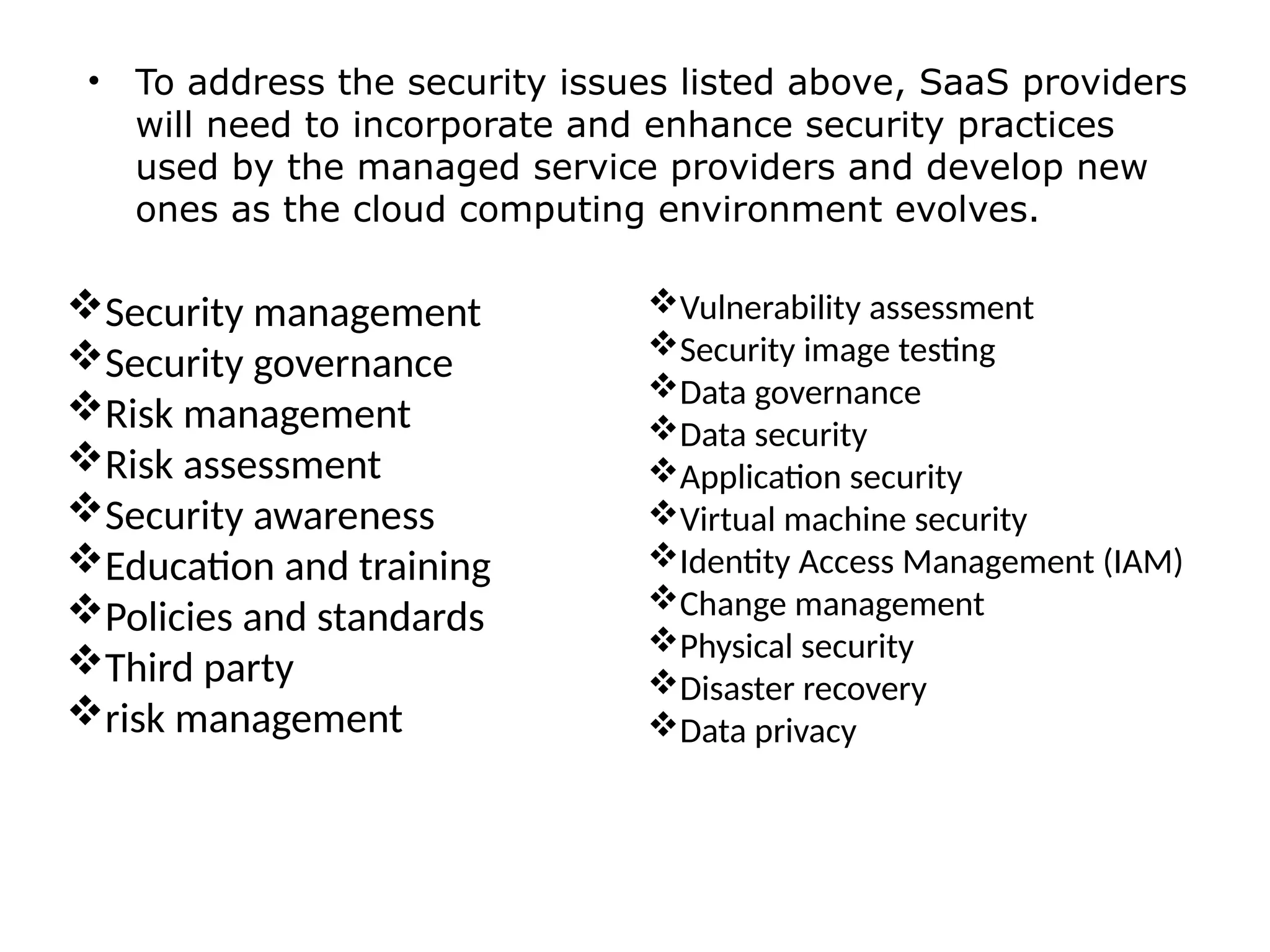 • To address the security issues listed above, SaaS providers
will need to incorporate and enhance security practices
used by the managed service providers and develop new
ones as the cloud computing environment evolves.
Vulnerability assessment
Security image testing
Data governance
Data security
Application security
Virtual machine security
Identity Access Management (IAM)
Change management
Physical security
Disaster recovery
Data privacy
Security management
Security governance
Risk management
Risk assessment
Security awareness
Education and training
Policies and standards
Third party
risk management
 