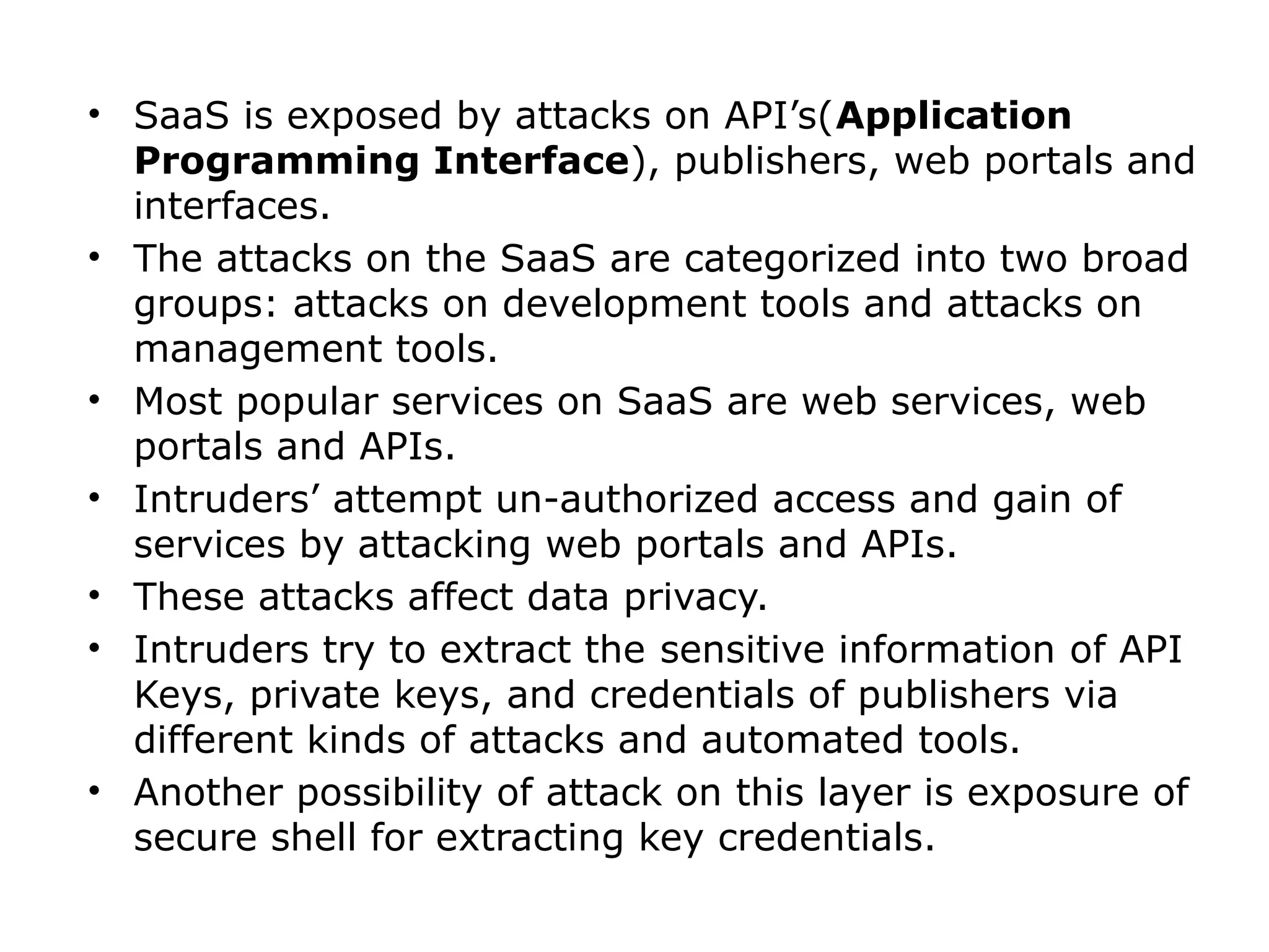 • SaaS is exposed by attacks on API’s(Application
Programming Interface), publishers, web portals and
interfaces.
• The attacks on the SaaS are categorized into two broad
groups: attacks on development tools and attacks on
management tools.
• Most popular services on SaaS are web services, web
portals and APIs.
• Intruders’ attempt un-authorized access and gain of
services by attacking web portals and APIs.
• These attacks affect data privacy.
• Intruders try to extract the sensitive information of API
Keys, private keys, and credentials of publishers via
different kinds of attacks and automated tools.
• Another possibility of attack on this layer is exposure of
secure shell for extracting key credentials.
 