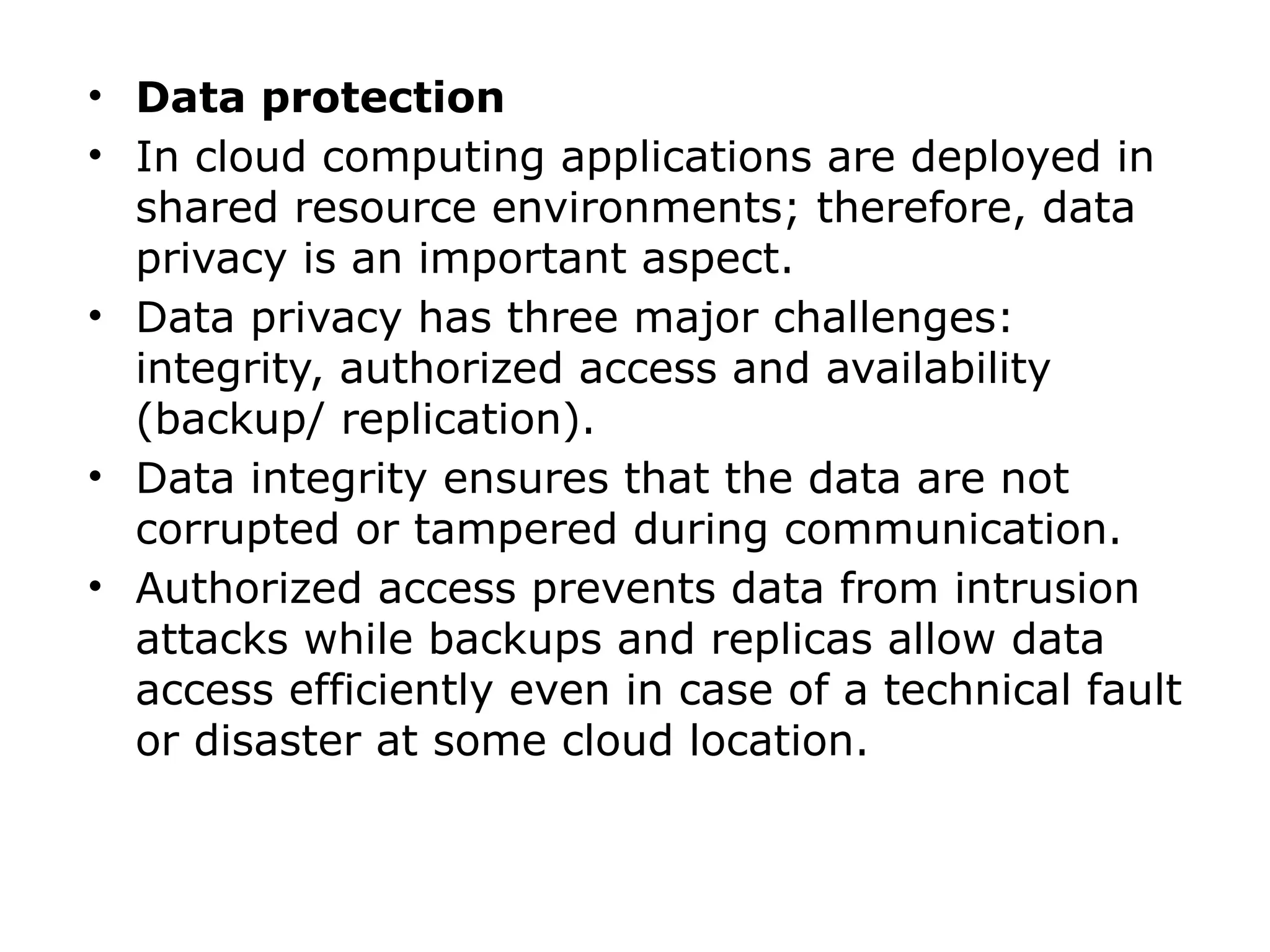 • Data protection
• In cloud computing applications are deployed in
shared resource environments; therefore, data
privacy is an important aspect.
• Data privacy has three major challenges:
integrity, authorized access and availability
(backup/ replication).
• Data integrity ensures that the data are not
corrupted or tampered during communication.
• Authorized access prevents data from intrusion
attacks while backups and replicas allow data
access efficiently even in case of a technical fault
or disaster at some cloud location.
 