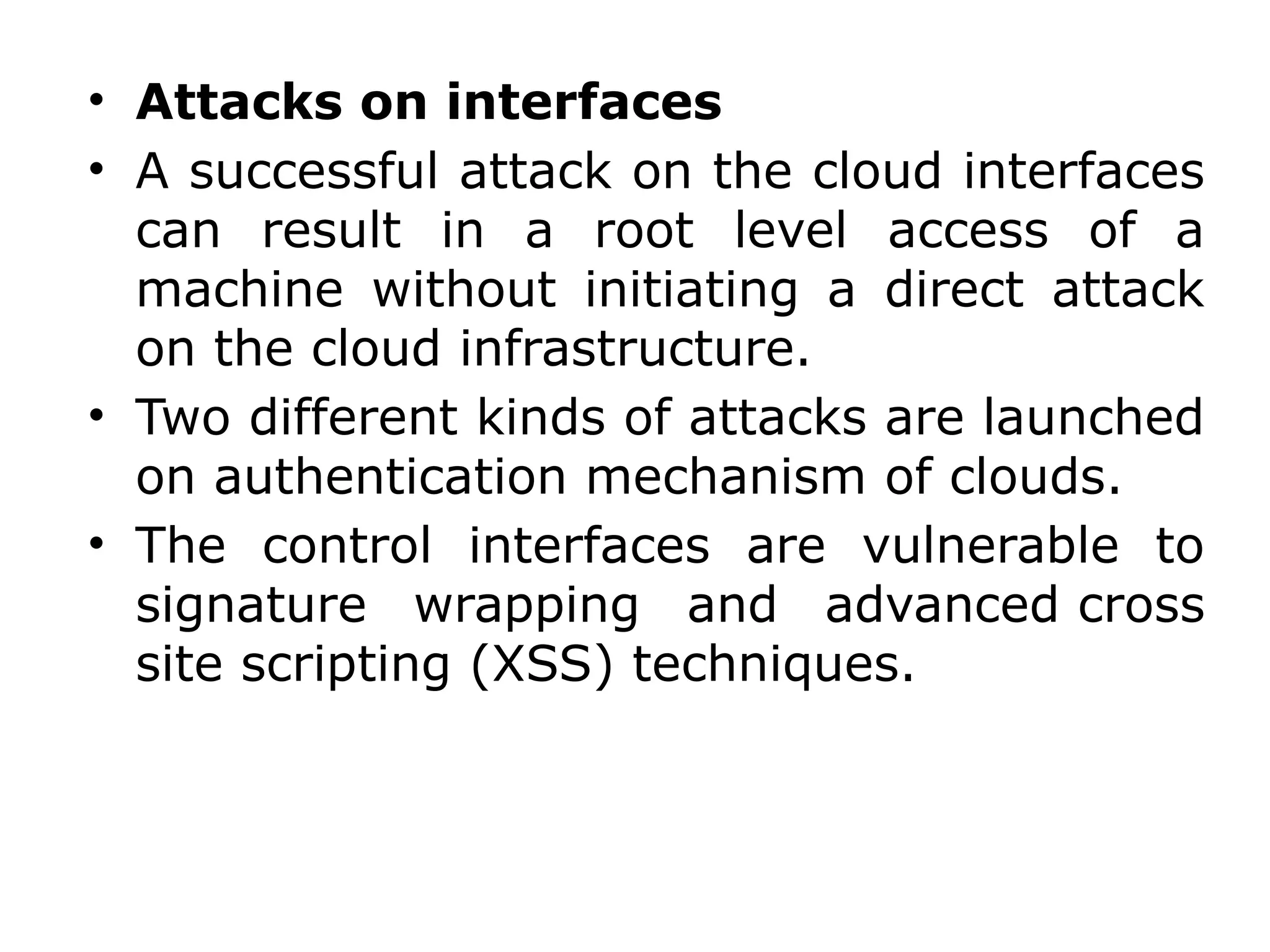 • Attacks on interfaces
• A successful attack on the cloud interfaces
can result in a root level access of a
machine without initiating a direct attack
on the cloud infrastructure.
• Two different kinds of attacks are launched
on authentication mechanism of clouds.
• The control interfaces are vulnerable to
signature wrapping and advanced cross
site scripting (XSS) techniques.
 
