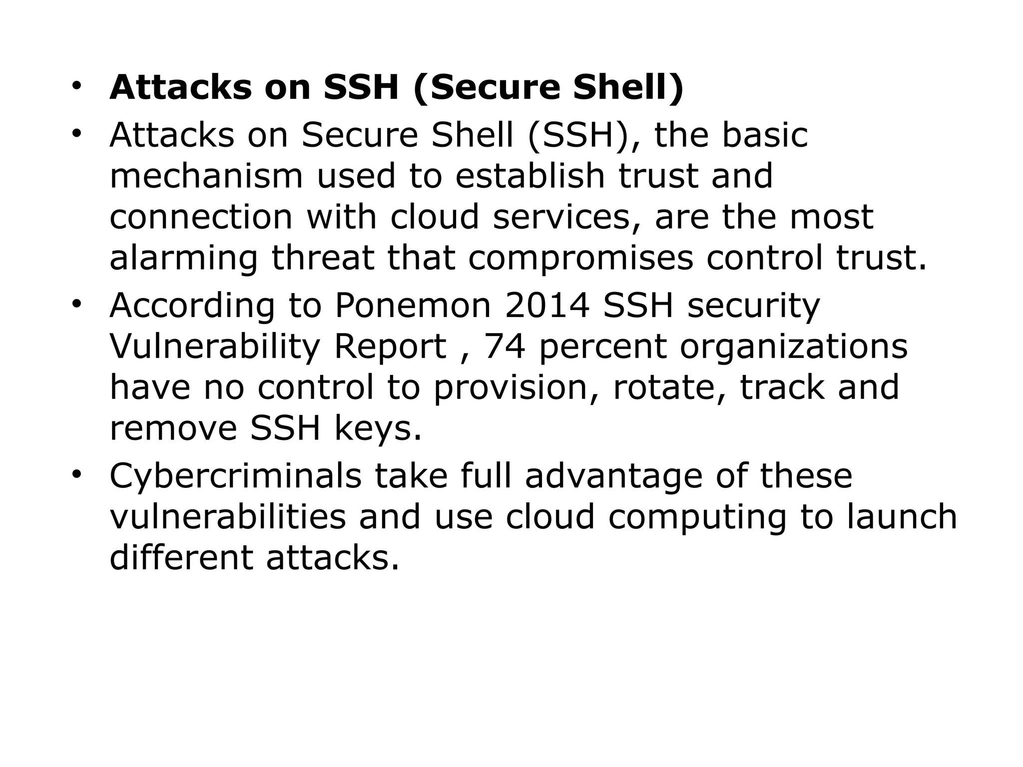 • Attacks on SSH (Secure Shell)
• Attacks on Secure Shell (SSH), the basic
mechanism used to establish trust and
connection with cloud services, are the most
alarming threat that compromises control trust.
• According to Ponemon 2014 SSH security
Vulnerability Report , 74 percent organizations
have no control to provision, rotate, track and
remove SSH keys.
• Cybercriminals take full advantage of these
vulnerabilities and use cloud computing to launch
different attacks.
 