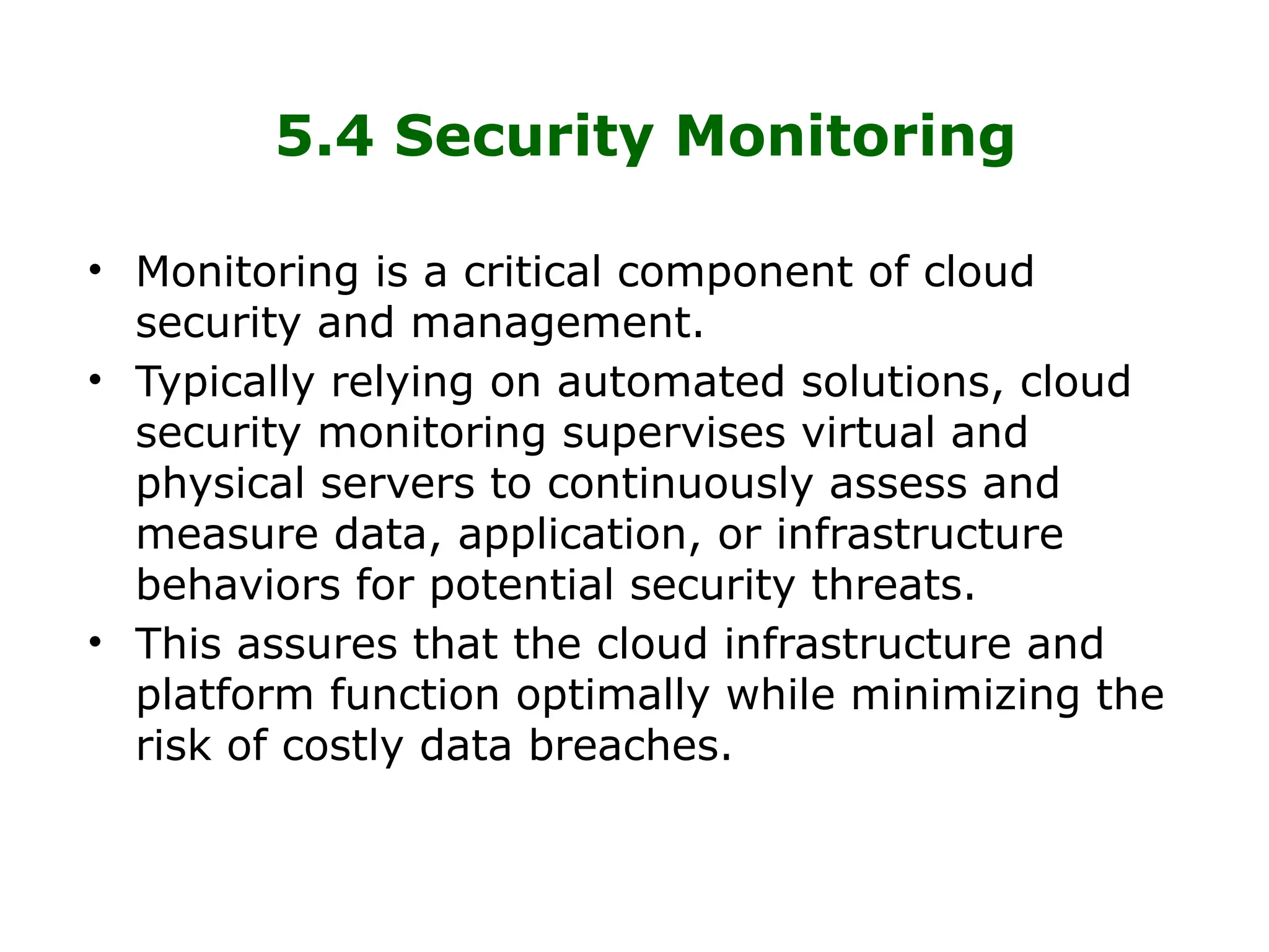 5.4 Security Monitoring
• Monitoring is a critical component of cloud
security and management.
• Typically relying on automated solutions, cloud
security monitoring supervises virtual and
physical servers to continuously assess and
measure data, application, or infrastructure
behaviors for potential security threats.
• This assures that the cloud infrastructure and
platform function optimally while minimizing the
risk of costly data breaches.
 
