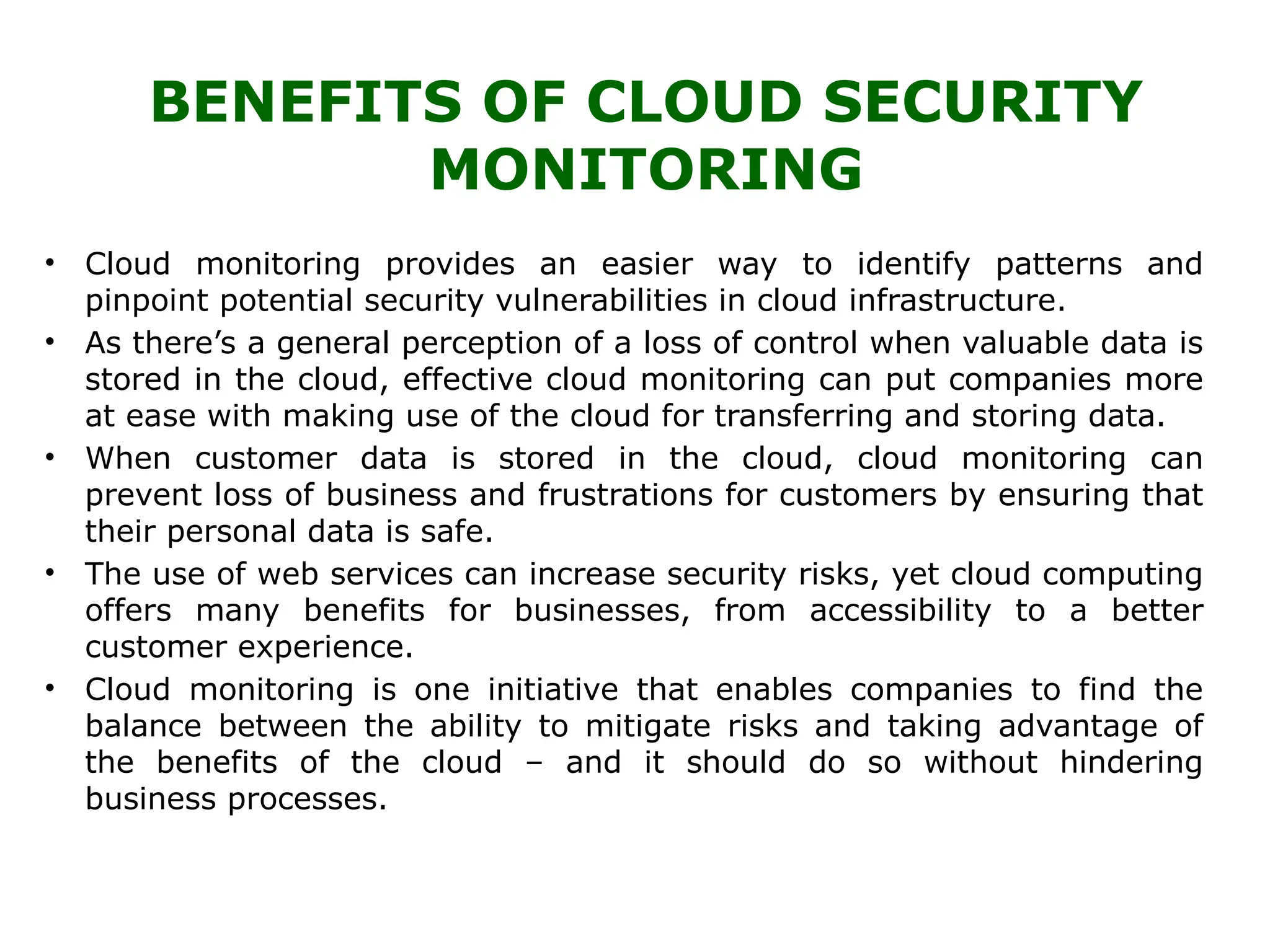BENEFITS OF CLOUD SECURITY
MONITORING
• Cloud monitoring provides an easier way to identify patterns and
pinpoint potential security vulnerabilities in cloud infrastructure.
• As there’s a general perception of a loss of control when valuable data is
stored in the cloud, effective cloud monitoring can put companies more
at ease with making use of the cloud for transferring and storing data.
• When customer data is stored in the cloud, cloud monitoring can
prevent loss of business and frustrations for customers by ensuring that
their personal data is safe.
• The use of web services can increase security risks, yet cloud computing
offers many benefits for businesses, from accessibility to a better
customer experience.
• Cloud monitoring is one initiative that enables companies to find the
balance between the ability to mitigate risks and taking advantage of
the benefits of the cloud – and it should do so without hindering
business processes.
 