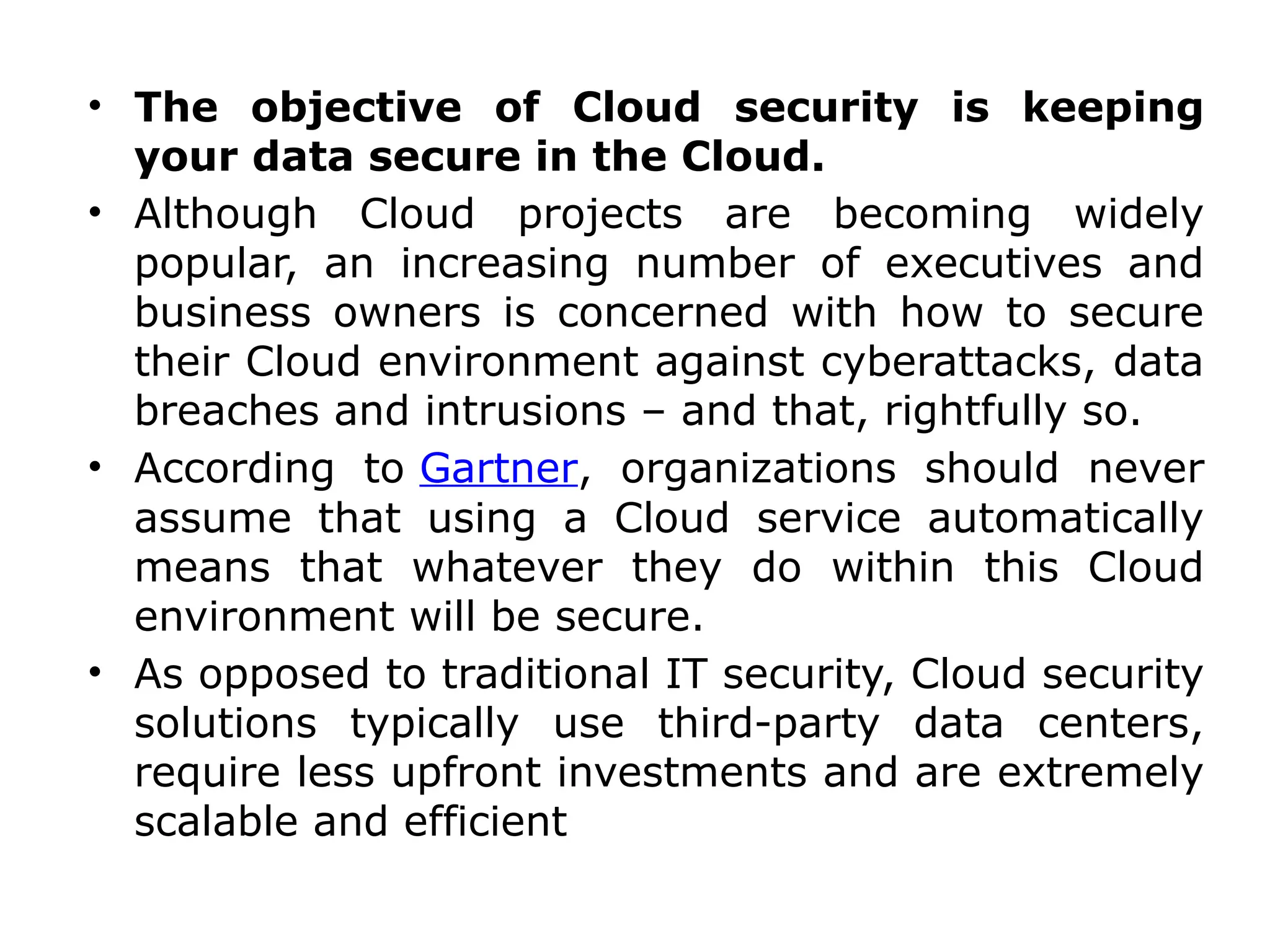 • The objective of Cloud security is keeping
your data secure in the Cloud.
• Although Cloud projects are becoming widely
popular, an increasing number of executives and
business owners is concerned with how to secure
their Cloud environment against cyberattacks, data
breaches and intrusions – and that, rightfully so.
• According to Gartner, organizations should never
assume that using a Cloud service automatically
means that whatever they do within this Cloud
environment will be secure.
• As opposed to traditional IT security, Cloud security
solutions typically use third-party data centers,
require less upfront investments and are extremely
scalable and efficient
 