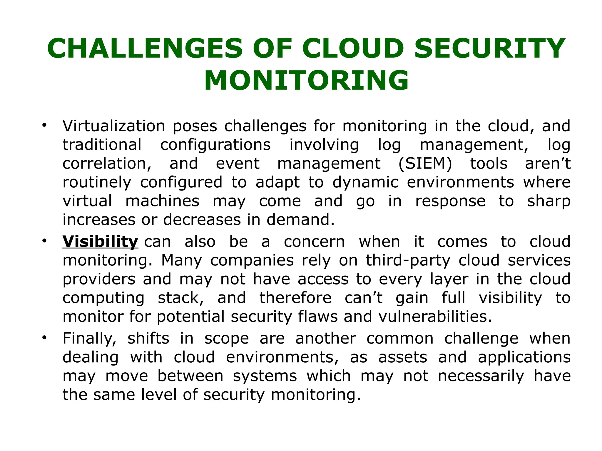 CHALLENGES OF CLOUD SECURITY
MONITORING
• Virtualization poses challenges for monitoring in the cloud, and
traditional configurations involving log management, log
correlation, and event management (SIEM) tools aren’t
routinely configured to adapt to dynamic environments where
virtual machines may come and go in response to sharp
increases or decreases in demand.
• Visibility can also be a concern when it comes to cloud
monitoring. Many companies rely on third-party cloud services
providers and may not have access to every layer in the cloud
computing stack, and therefore can’t gain full visibility to
monitor for potential security flaws and vulnerabilities.
• Finally, shifts in scope are another common challenge when
dealing with cloud environments, as assets and applications
may move between systems which may not necessarily have
the same level of security monitoring.
 