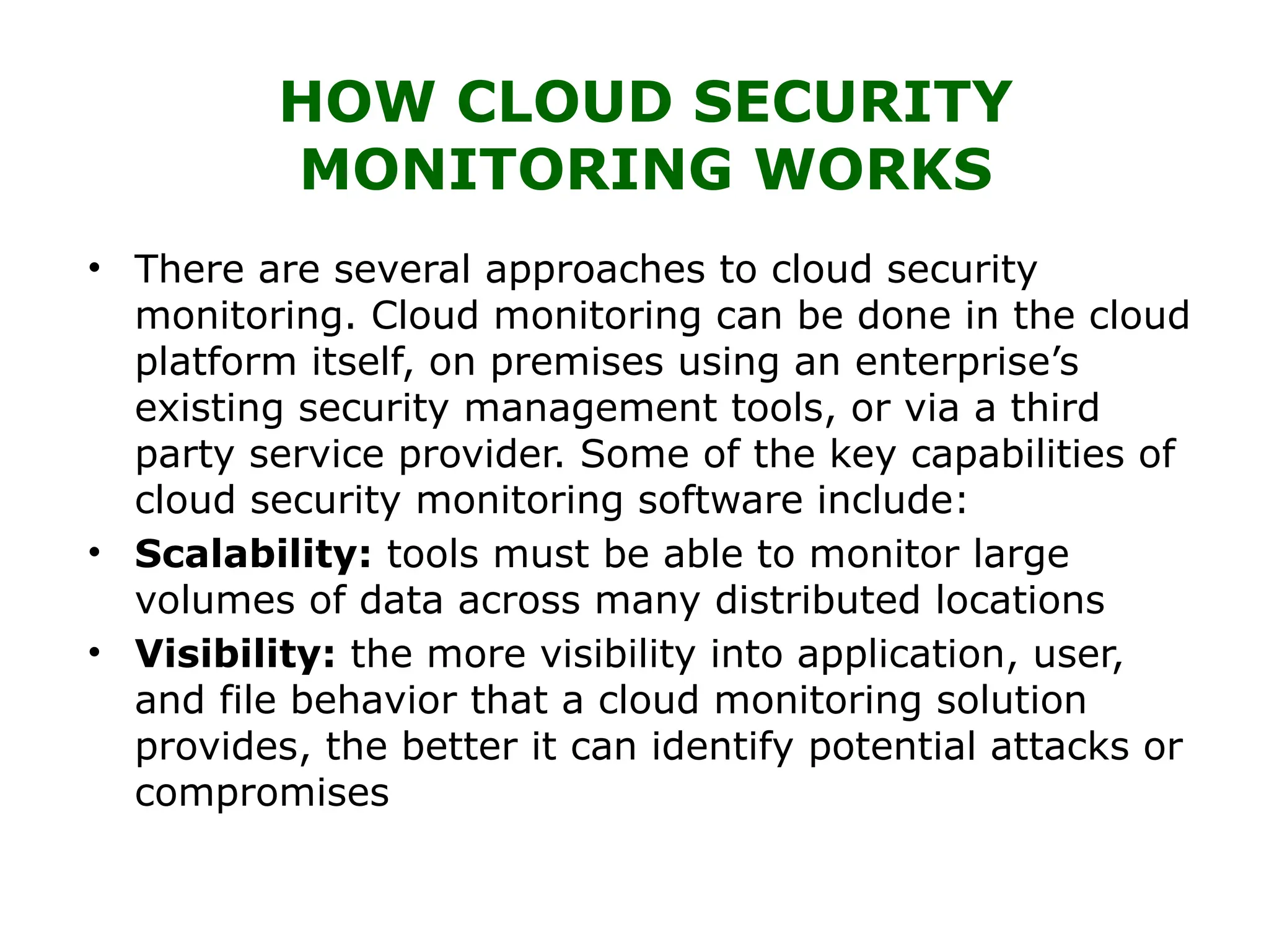 HOW CLOUD SECURITY
MONITORING WORKS
• There are several approaches to cloud security
monitoring. Cloud monitoring can be done in the cloud
platform itself, on premises using an enterprise’s
existing security management tools, or via a third
party service provider. Some of the key capabilities of
cloud security monitoring software include:
• Scalability: tools must be able to monitor large
volumes of data across many distributed locations
• Visibility: the more visibility into application, user,
and file behavior that a cloud monitoring solution
provides, the better it can identify potential attacks or
compromises
 