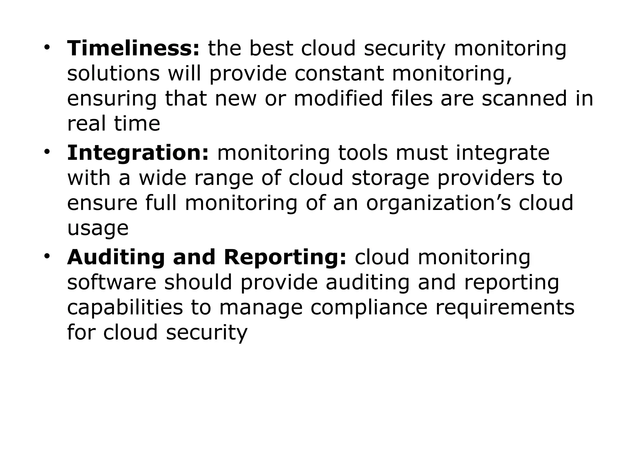 • Timeliness: the best cloud security monitoring
solutions will provide constant monitoring,
ensuring that new or modified files are scanned in
real time
• Integration: monitoring tools must integrate
with a wide range of cloud storage providers to
ensure full monitoring of an organization’s cloud
usage
• Auditing and Reporting: cloud monitoring
software should provide auditing and reporting
capabilities to manage compliance requirements
for cloud security
 