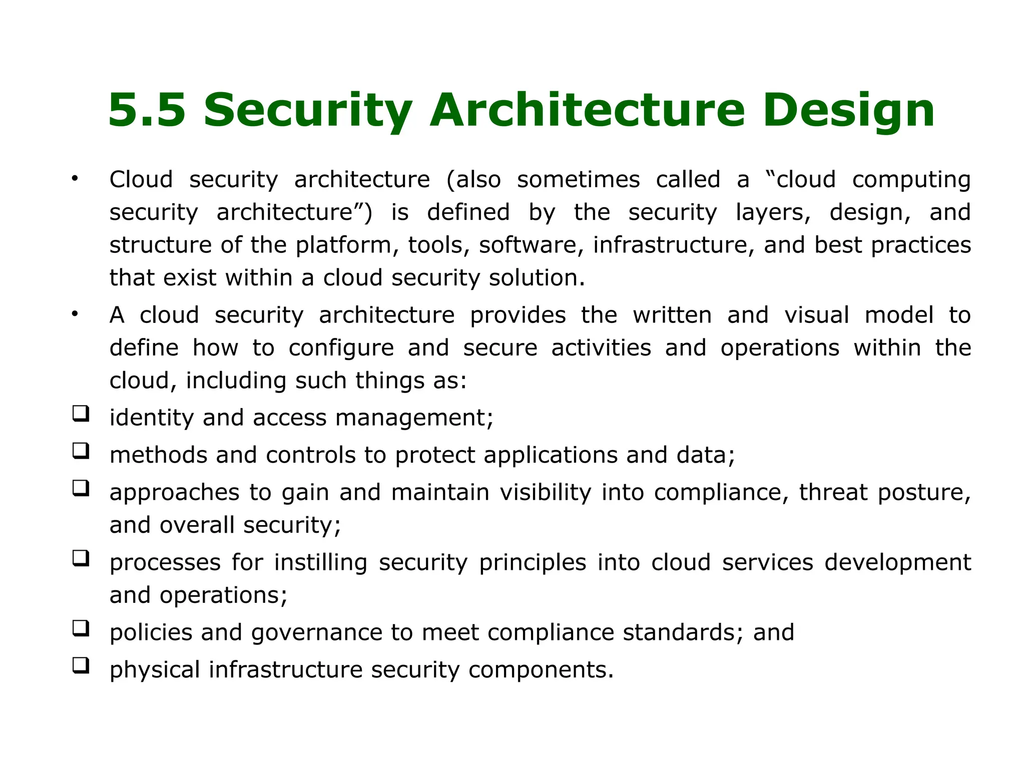5.5 Security Architecture Design
• Cloud security architecture (also sometimes called a “cloud computing
security architecture”) is defined by the security layers, design, and
structure of the platform, tools, software, infrastructure, and best practices
that exist within a cloud security solution.
• A cloud security architecture provides the written and visual model to
define how to configure and secure activities and operations within the
cloud, including such things as:
 identity and access management;
 methods and controls to protect applications and data;
 approaches to gain and maintain visibility into compliance, threat posture,
and overall security;
 processes for instilling security principles into cloud services development
and operations;
 policies and governance to meet compliance standards; and
 physical infrastructure security components.
 
