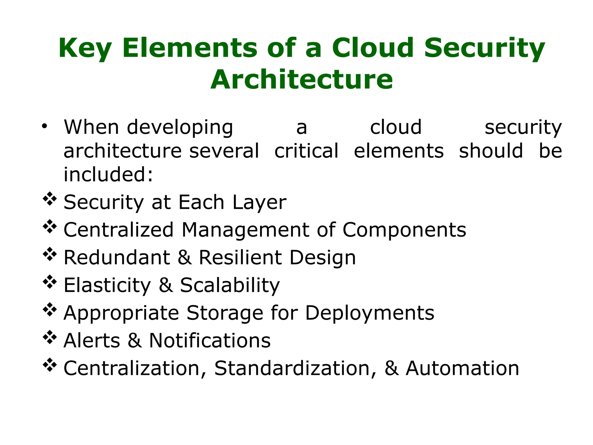Key Elements of a Cloud Security
Architecture
• When developing a cloud security
architecture several critical elements should be
included:
 Security at Each Layer
 Centralized Management of Components
 Redundant & Resilient Design
 Elasticity & Scalability
 Appropriate Storage for Deployments
 Alerts & Notifications
 Centralization, Standardization, & Automation
 
