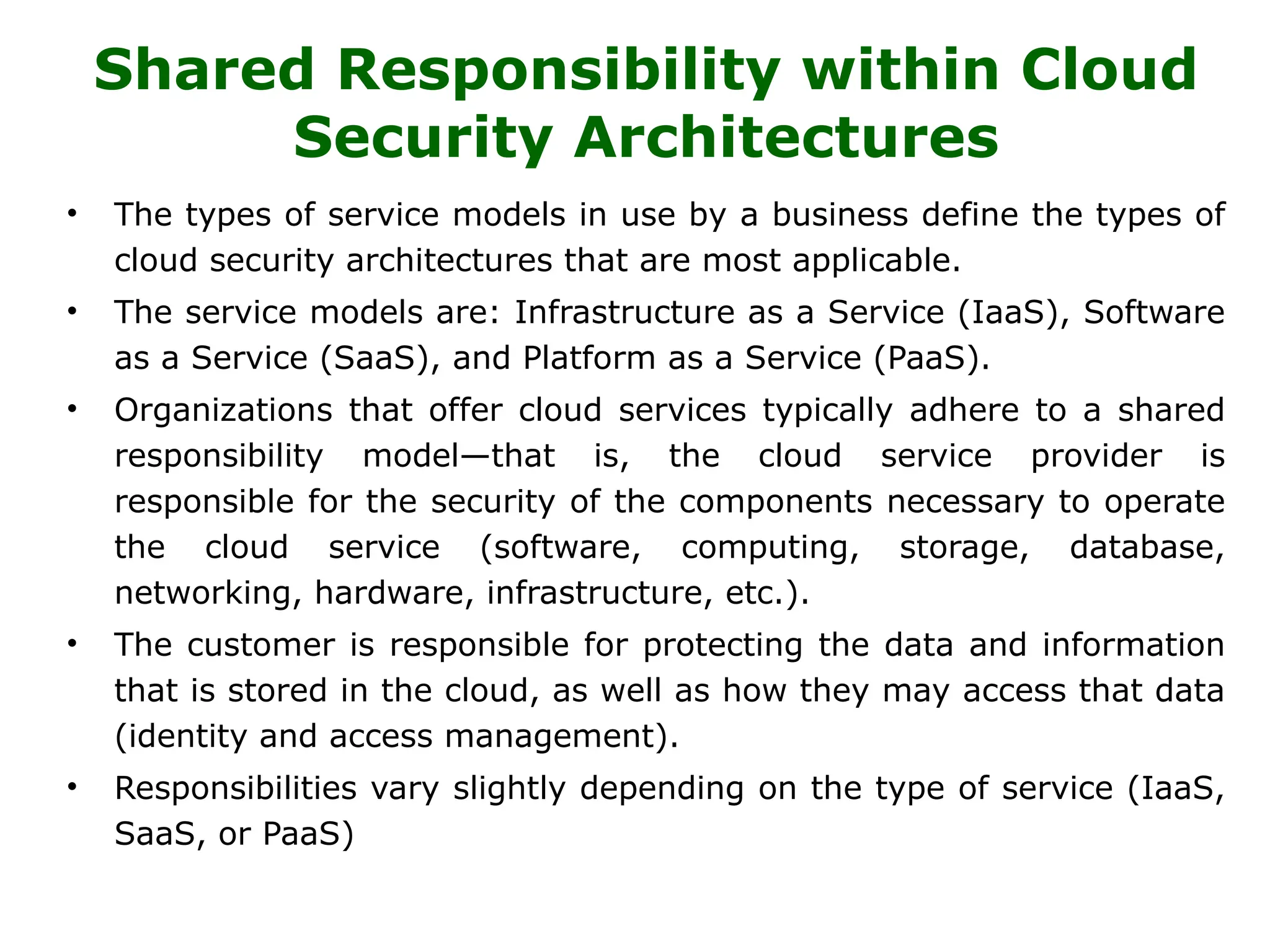 Shared Responsibility within Cloud
Security Architectures
• The types of service models in use by a business define the types of
cloud security architectures that are most applicable.
• The service models are: Infrastructure as a Service (IaaS), Software
as a Service (SaaS), and Platform as a Service (PaaS).
• Organizations that offer cloud services typically adhere to a shared
responsibility model—that is, the cloud service provider is
responsible for the security of the components necessary to operate
the cloud service (software, computing, storage, database,
networking, hardware, infrastructure, etc.).
• The customer is responsible for protecting the data and information
that is stored in the cloud, as well as how they may access that data
(identity and access management).
• Responsibilities vary slightly depending on the type of service (IaaS,
SaaS, or PaaS)
 