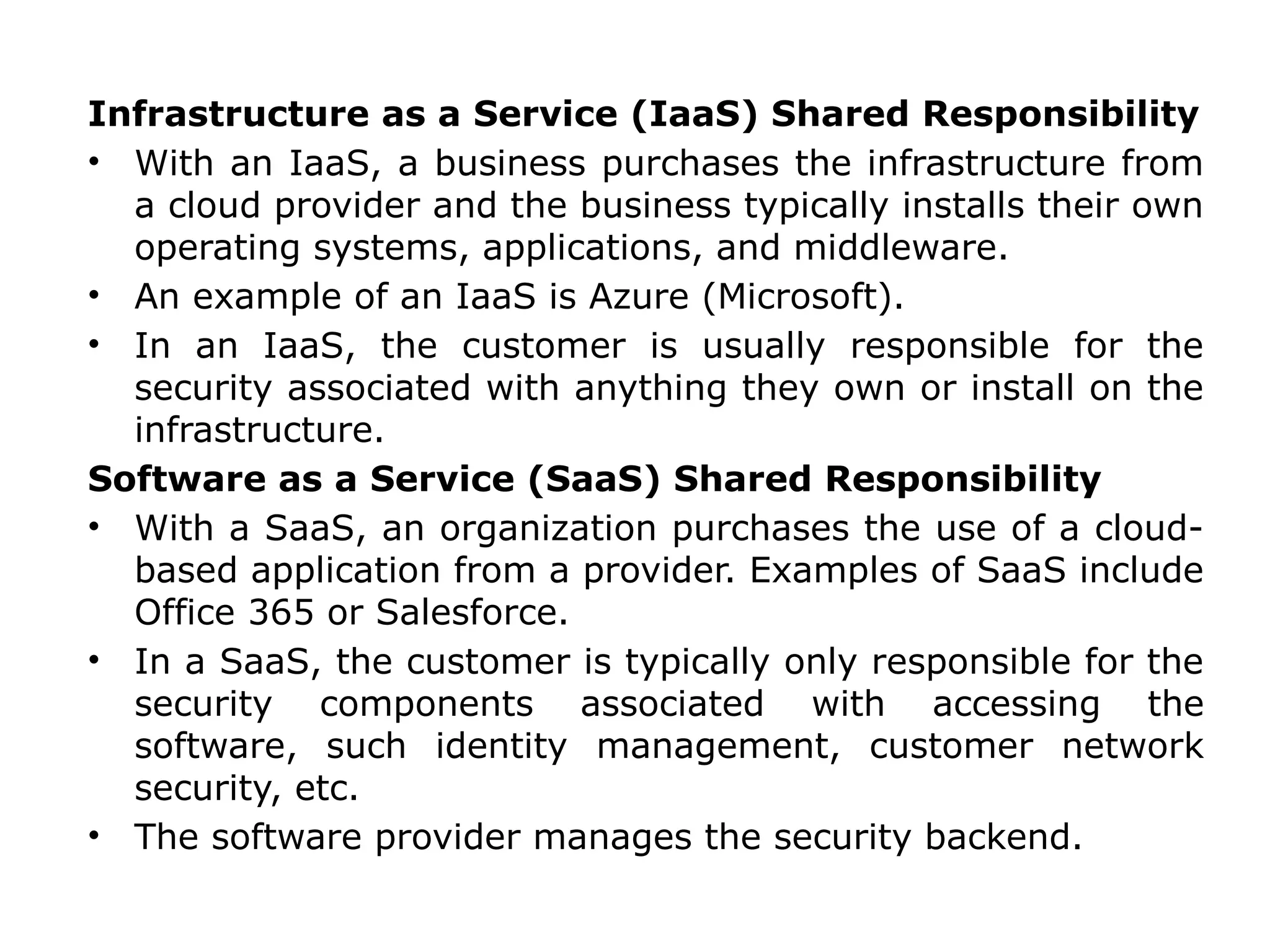 Infrastructure as a Service (IaaS) Shared Responsibility
• With an IaaS, a business purchases the infrastructure from
a cloud provider and the business typically installs their own
operating systems, applications, and middleware.
• An example of an IaaS is Azure (Microsoft).
• In an IaaS, the customer is usually responsible for the
security associated with anything they own or install on the
infrastructure.
Software as a Service (SaaS) Shared Responsibility
• With a SaaS, an organization purchases the use of a cloud-
based application from a provider. Examples of SaaS include
Office 365 or Salesforce.
• In a SaaS, the customer is typically only responsible for the
security components associated with accessing the
software, such identity management, customer network
security, etc.
• The software provider manages the security backend.
 