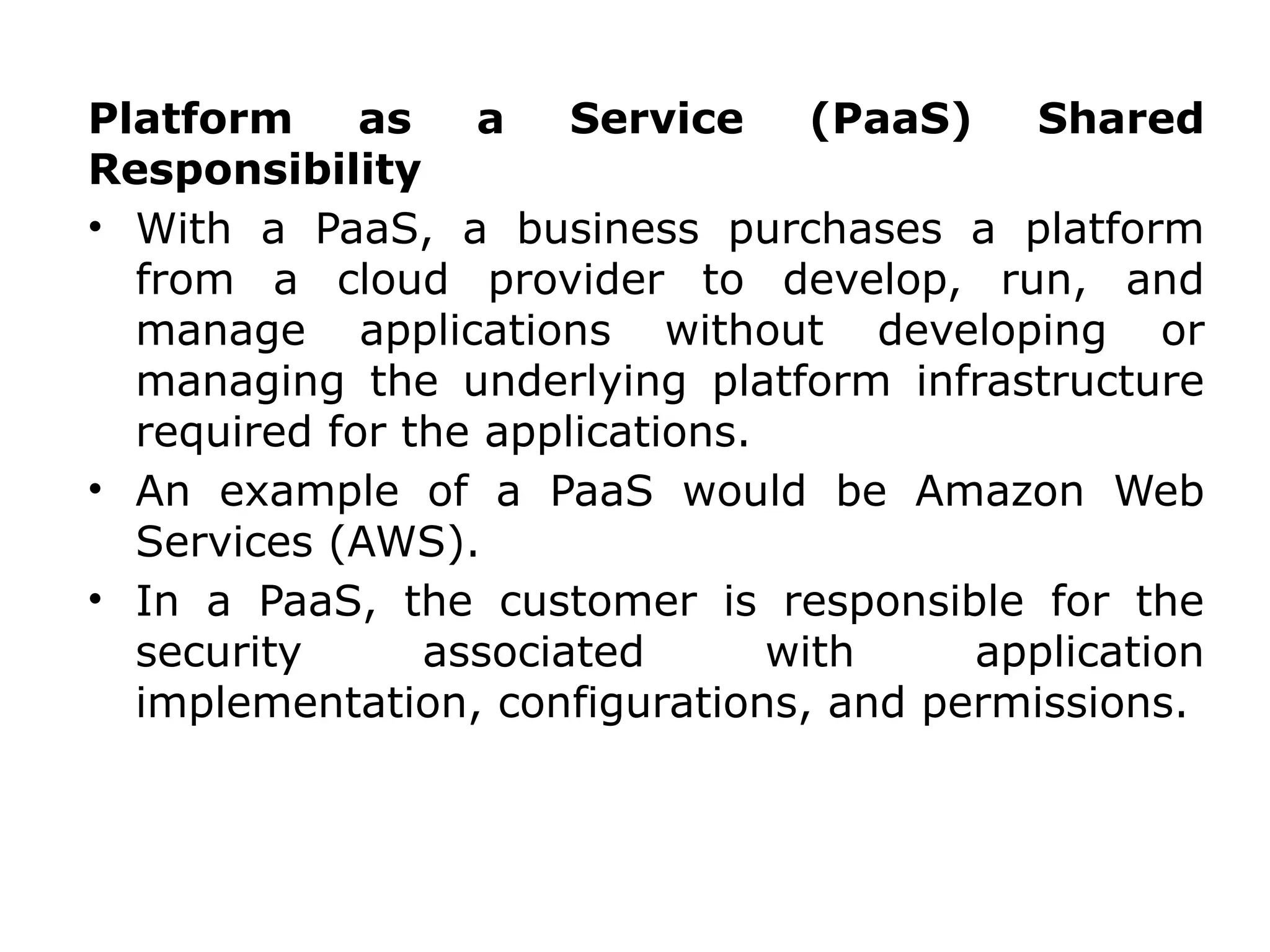 Platform as a Service (PaaS) Shared
Responsibility
• With a PaaS, a business purchases a platform
from a cloud provider to develop, run, and
manage applications without developing or
managing the underlying platform infrastructure
required for the applications.
• An example of a PaaS would be Amazon Web
Services (AWS).
• In a PaaS, the customer is responsible for the
security associated with application
implementation, configurations, and permissions.
 