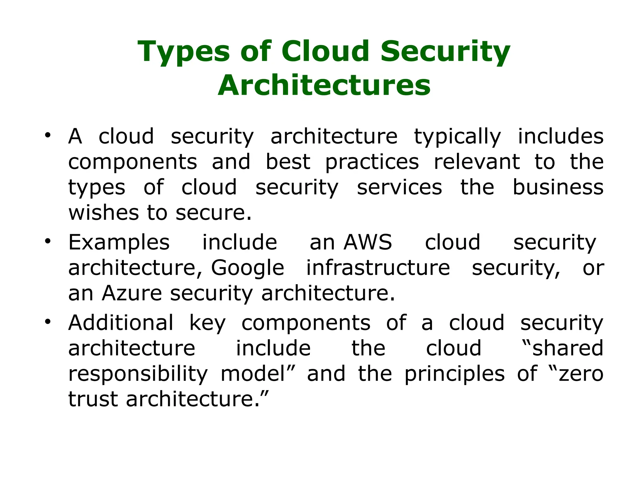 Types of Cloud Security
Architectures
• A cloud security architecture typically includes
components and best practices relevant to the
types of cloud security services the business
wishes to secure.
• Examples include an AWS cloud security
architecture, Google infrastructure security, or
an Azure security architecture.
• Additional key components of a cloud security
architecture include the cloud “shared
responsibility model” and the principles of “zero
trust architecture.”
 