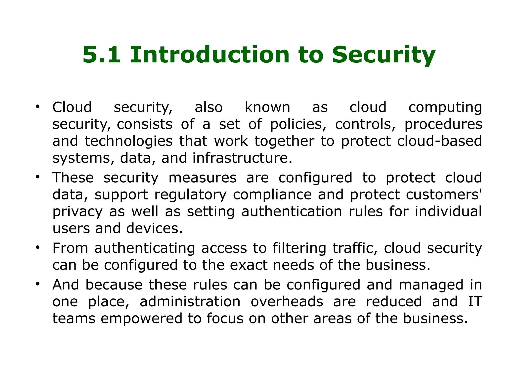 5.1 Introduction to Security
• Cloud security, also known as cloud computing
security, consists of a set of policies, controls, procedures
and technologies that work together to protect cloud-based
systems, data, and infrastructure.
• These security measures are configured to protect cloud
data, support regulatory compliance and protect customers'
privacy as well as setting authentication rules for individual
users and devices.
• From authenticating access to filtering traffic, cloud security
can be configured to the exact needs of the business.
• And because these rules can be configured and managed in
one place, administration overheads are reduced and IT
teams empowered to focus on other areas of the business.
 