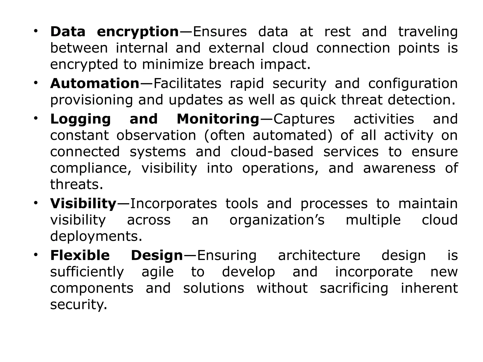 • Data encryption—Ensures data at rest and traveling
between internal and external cloud connection points is
encrypted to minimize breach impact.
• Automation—Facilitates rapid security and configuration
provisioning and updates as well as quick threat detection.
• Logging and Monitoring—Captures activities and
constant observation (often automated) of all activity on
connected systems and cloud-based services to ensure
compliance, visibility into operations, and awareness of
threats.
• Visibility—Incorporates tools and processes to maintain
visibility across an organization’s multiple cloud
deployments.
• Flexible Design—Ensuring architecture design is
sufficiently agile to develop and incorporate new
components and solutions without sacrificing inherent
security.
 