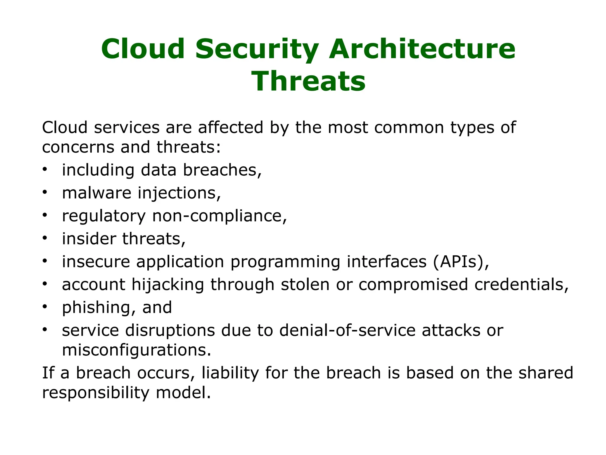 Cloud Security Architecture
Threats
Cloud services are affected by the most common types of
concerns and threats:
• including data breaches,
• malware injections,
• regulatory non-compliance,
• insider threats,
• insecure application programming interfaces (APIs),
• account hijacking through stolen or compromised credentials,
• phishing, and
• service disruptions due to denial-of-service attacks or
misconfigurations.
If a breach occurs, liability for the breach is based on the shared
responsibility model.
 