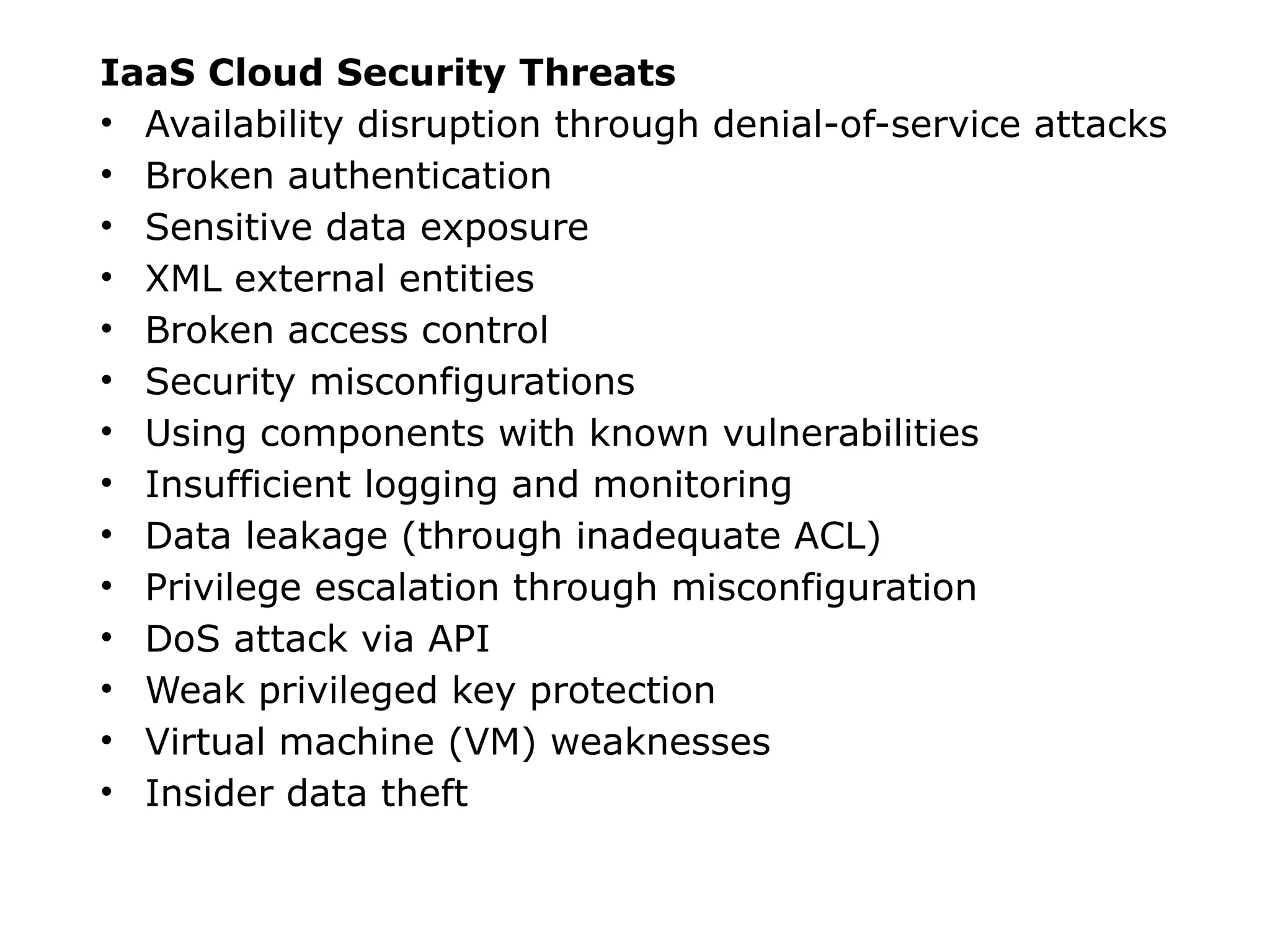 IaaS Cloud Security Threats
• Availability disruption through denial-of-service attacks
• Broken authentication
• Sensitive data exposure
• XML external entities
• Broken access control
• Security misconfigurations
• Using components with known vulnerabilities
• Insufficient logging and monitoring
• Data leakage (through inadequate ACL)
• Privilege escalation through misconfiguration
• DoS attack via API
• Weak privileged key protection
• Virtual machine (VM) weaknesses
• Insider data theft
 