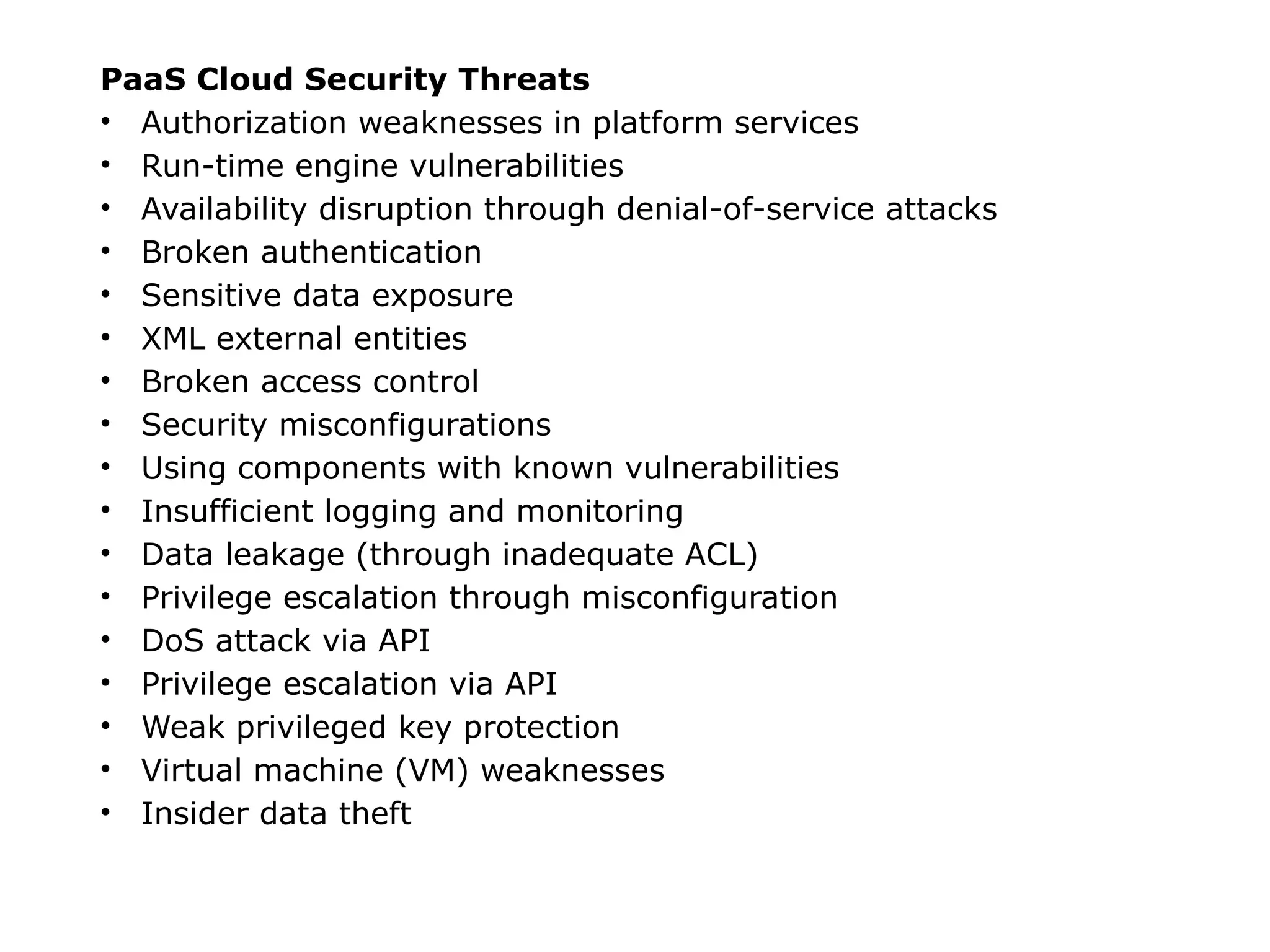 PaaS Cloud Security Threats
• Authorization weaknesses in platform services
• Run-time engine vulnerabilities
• Availability disruption through denial-of-service attacks
• Broken authentication
• Sensitive data exposure
• XML external entities
• Broken access control
• Security misconfigurations
• Using components with known vulnerabilities
• Insufficient logging and monitoring
• Data leakage (through inadequate ACL)
• Privilege escalation through misconfiguration
• DoS attack via API
• Privilege escalation via API
• Weak privileged key protection
• Virtual machine (VM) weaknesses
• Insider data theft
 