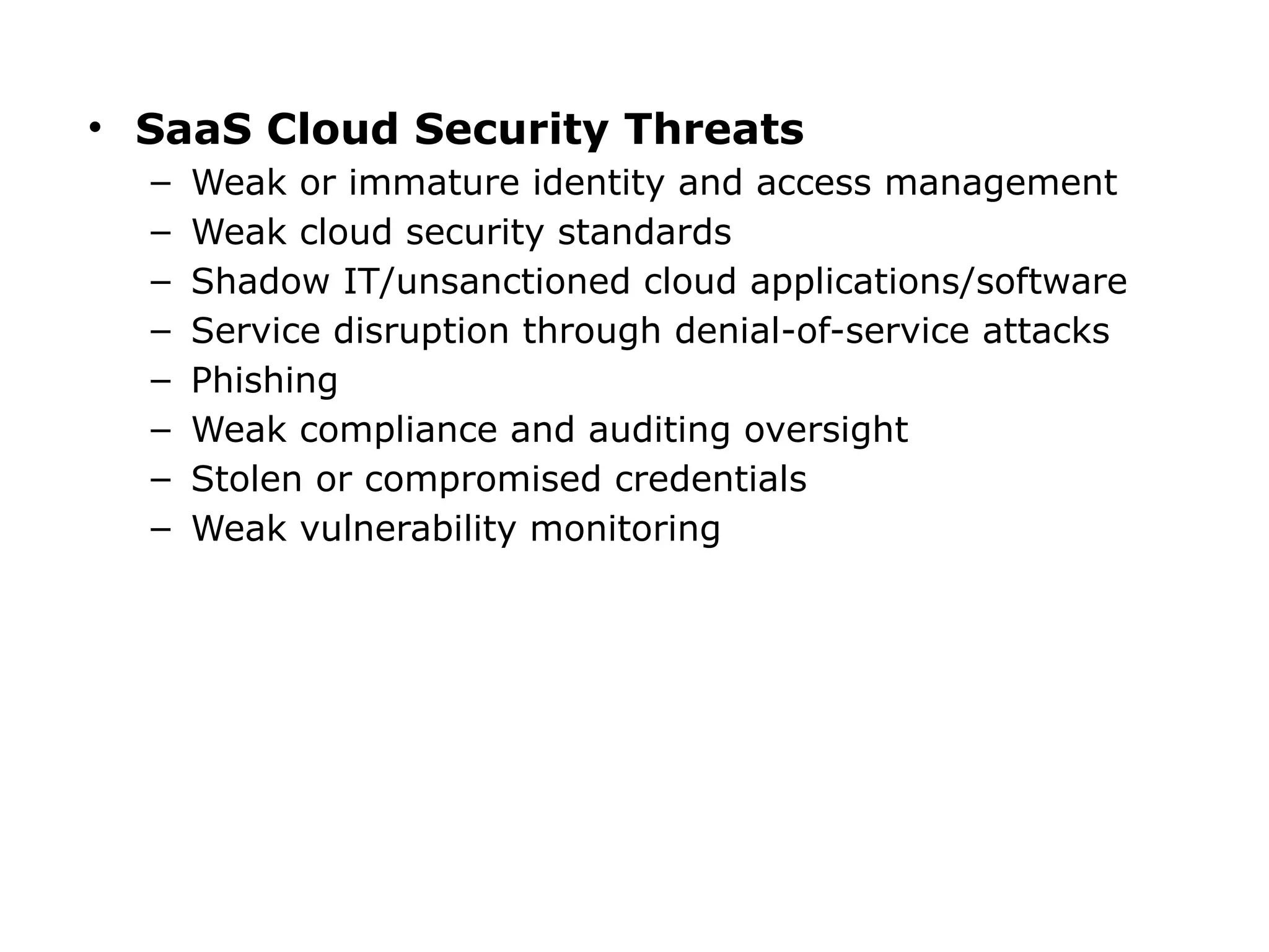 • SaaS Cloud Security Threats
– Weak or immature identity and access management
– Weak cloud security standards
– Shadow IT/unsanctioned cloud applications/software
– Service disruption through denial-of-service attacks
– Phishing
– Weak compliance and auditing oversight
– Stolen or compromised credentials
– Weak vulnerability monitoring
 