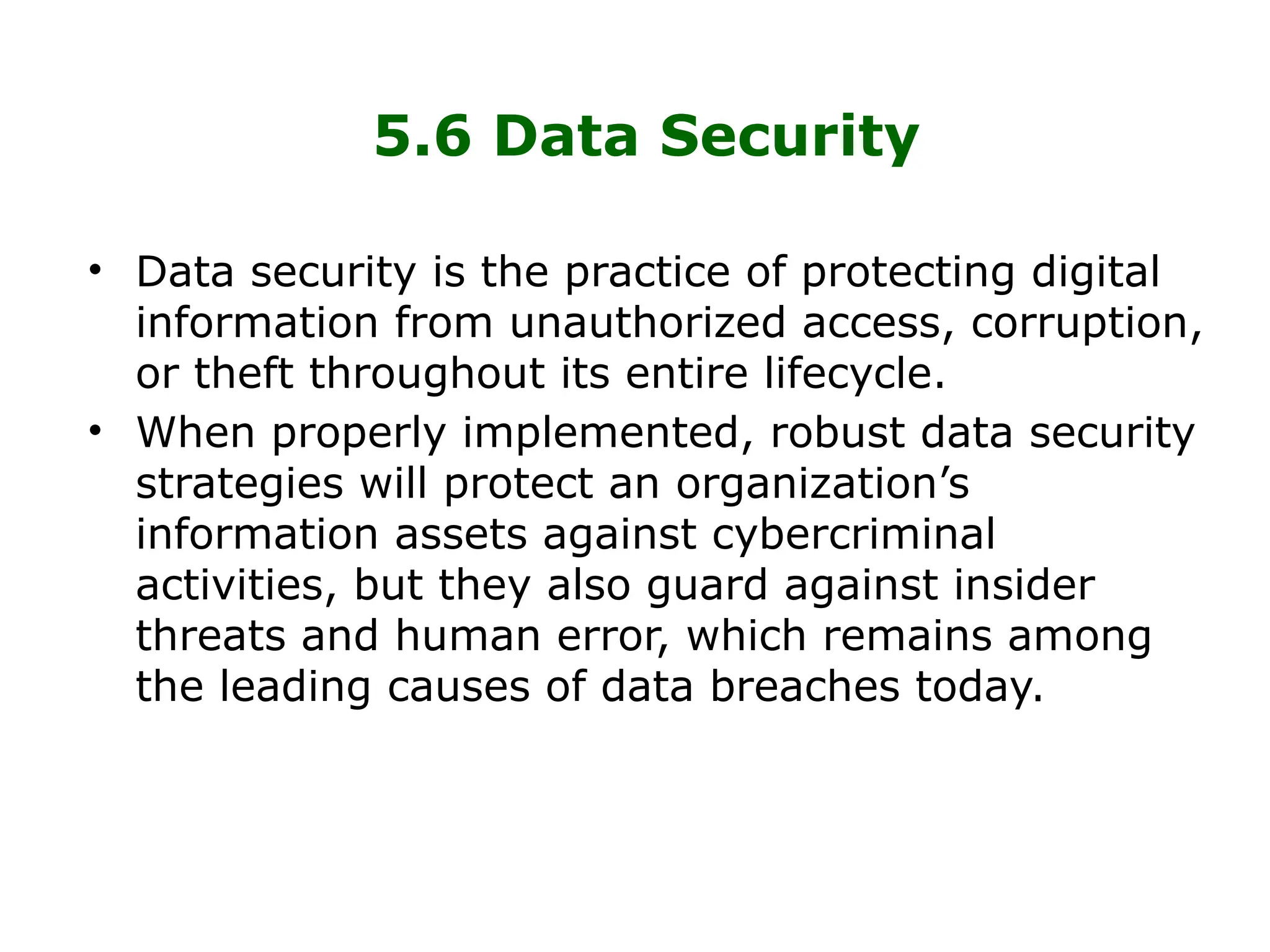 5.6 Data Security
• Data security is the practice of protecting digital
information from unauthorized access, corruption,
or theft throughout its entire lifecycle.
• When properly implemented, robust data security
strategies will protect an organization’s
information assets against cybercriminal
activities, but they also guard against insider
threats and human error, which remains among
the leading causes of data breaches today.
 