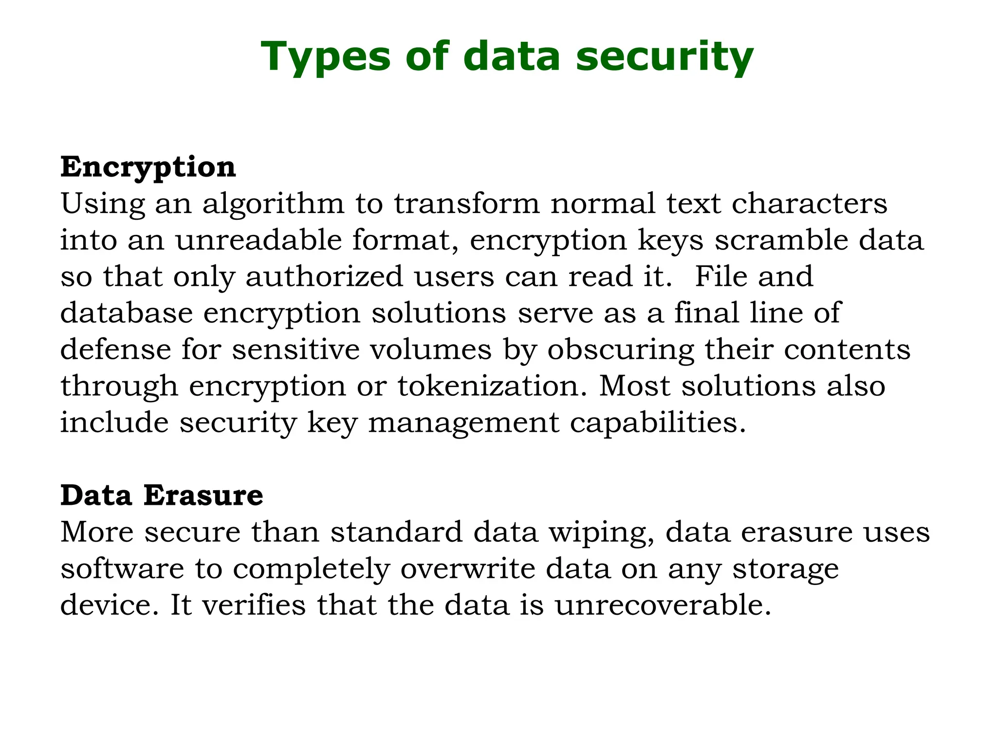 Types of data security
Encryption
Using an algorithm to transform normal text characters
into an unreadable format, encryption keys scramble data
so that only authorized users can read it. File and
database encryption solutions serve as a final line of
defense for sensitive volumes by obscuring their contents
through encryption or tokenization. Most solutions also
include security key management capabilities.
Data Erasure
More secure than standard data wiping, data erasure uses
software to completely overwrite data on any storage
device. It verifies that the data is unrecoverable.
 