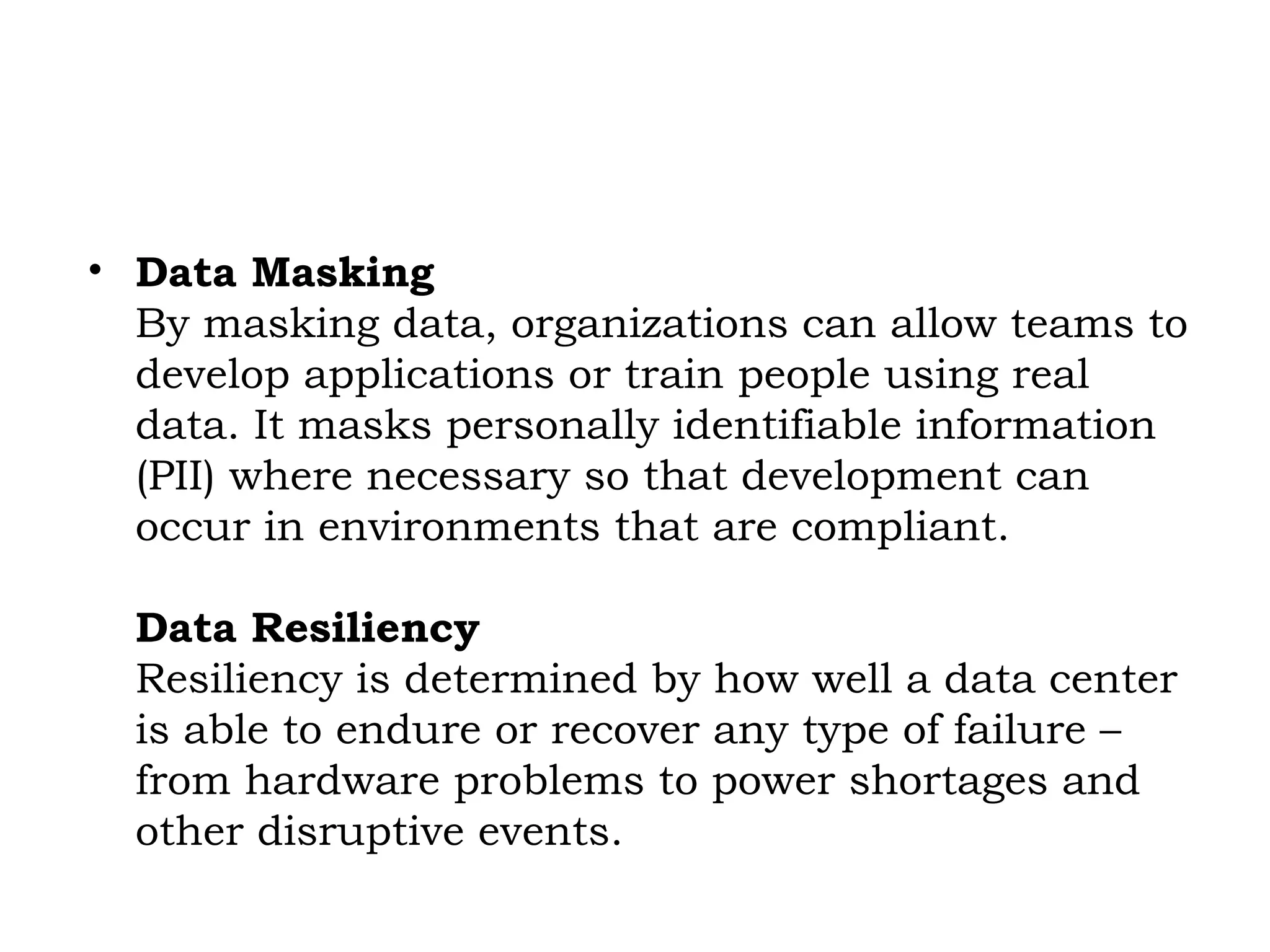 • Data Masking
By masking data, organizations can allow teams to
develop applications or train people using real
data. It masks personally identifiable information
(PII) where necessary so that development can
occur in environments that are compliant.
Data Resiliency
Resiliency is determined by how well a data center
is able to endure or recover any type of failure –
from hardware problems to power shortages and
other disruptive events.
 