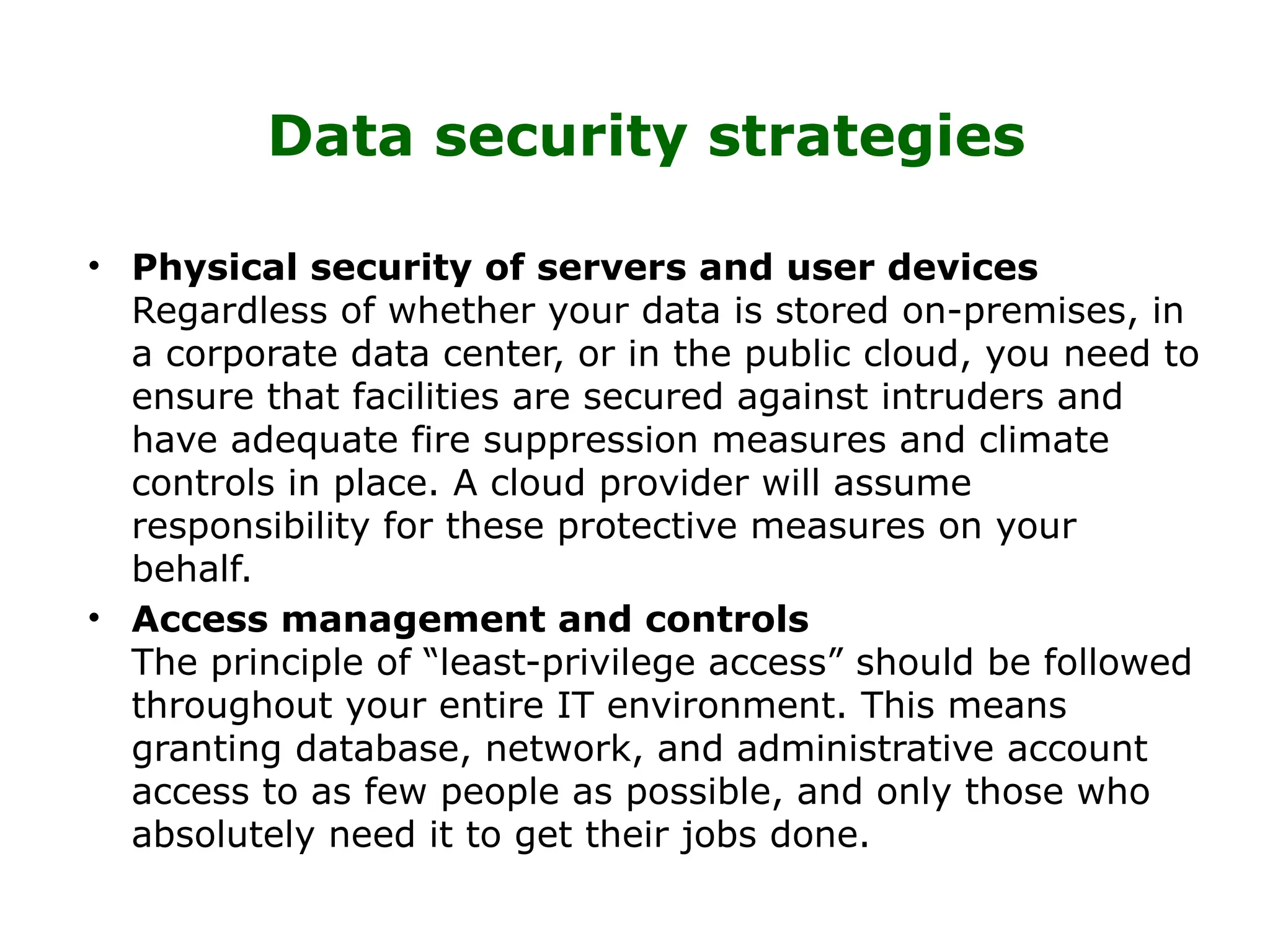 Data security strategies
• Physical security of servers and user devices
Regardless of whether your data is stored on-premises, in
a corporate data center, or in the public cloud, you need to
ensure that facilities are secured against intruders and
have adequate fire suppression measures and climate
controls in place. A cloud provider will assume
responsibility for these protective measures on your
behalf.
• Access management and controls
The principle of “least-privilege access” should be followed
throughout your entire IT environment. This means
granting database, network, and administrative account
access to as few people as possible, and only those who
absolutely need it to get their jobs done.
 