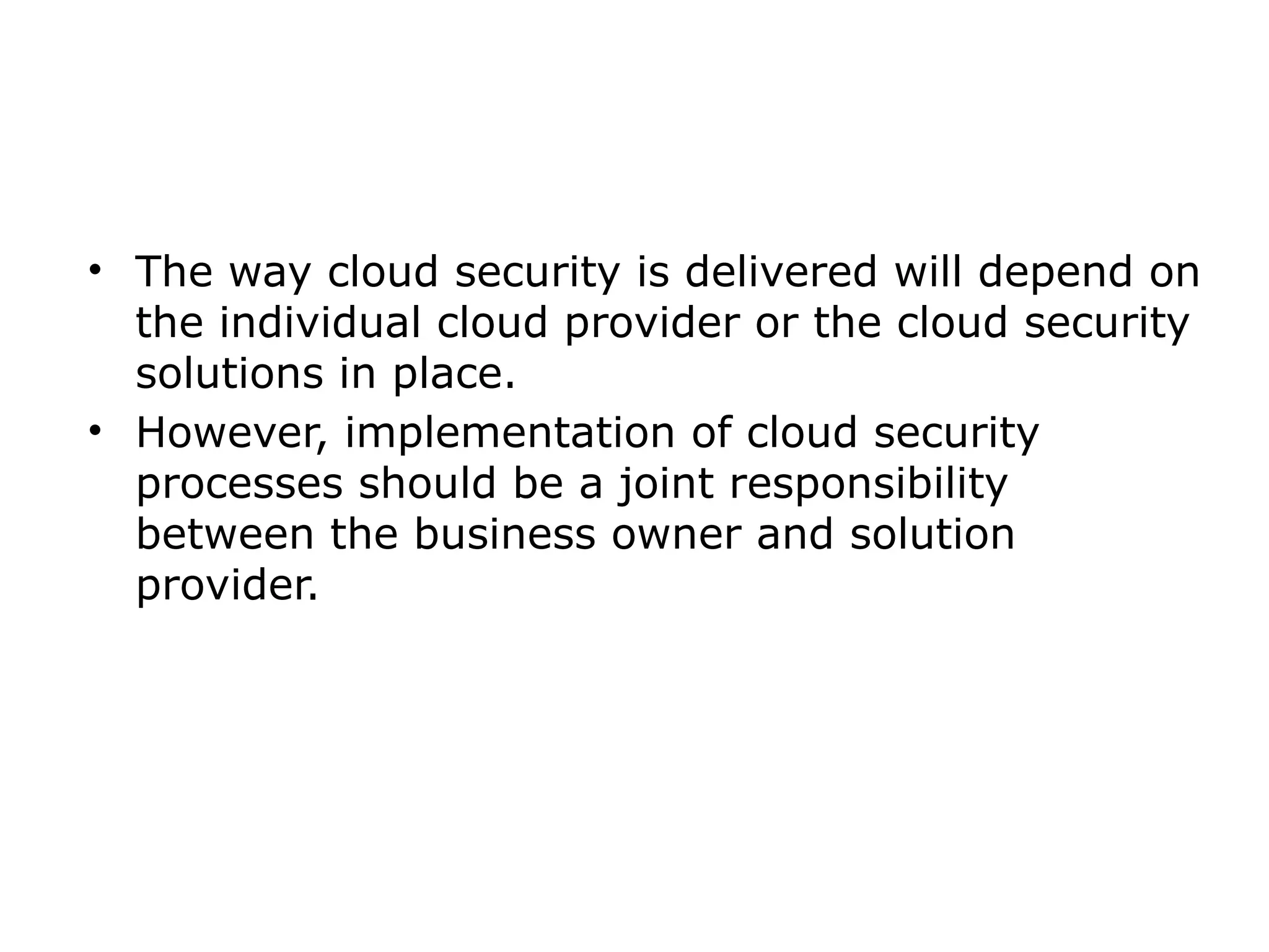 • The way cloud security is delivered will depend on
the individual cloud provider or the cloud security
solutions in place.
• However, implementation of cloud security
processes should be a joint responsibility
between the business owner and solution
provider.
 