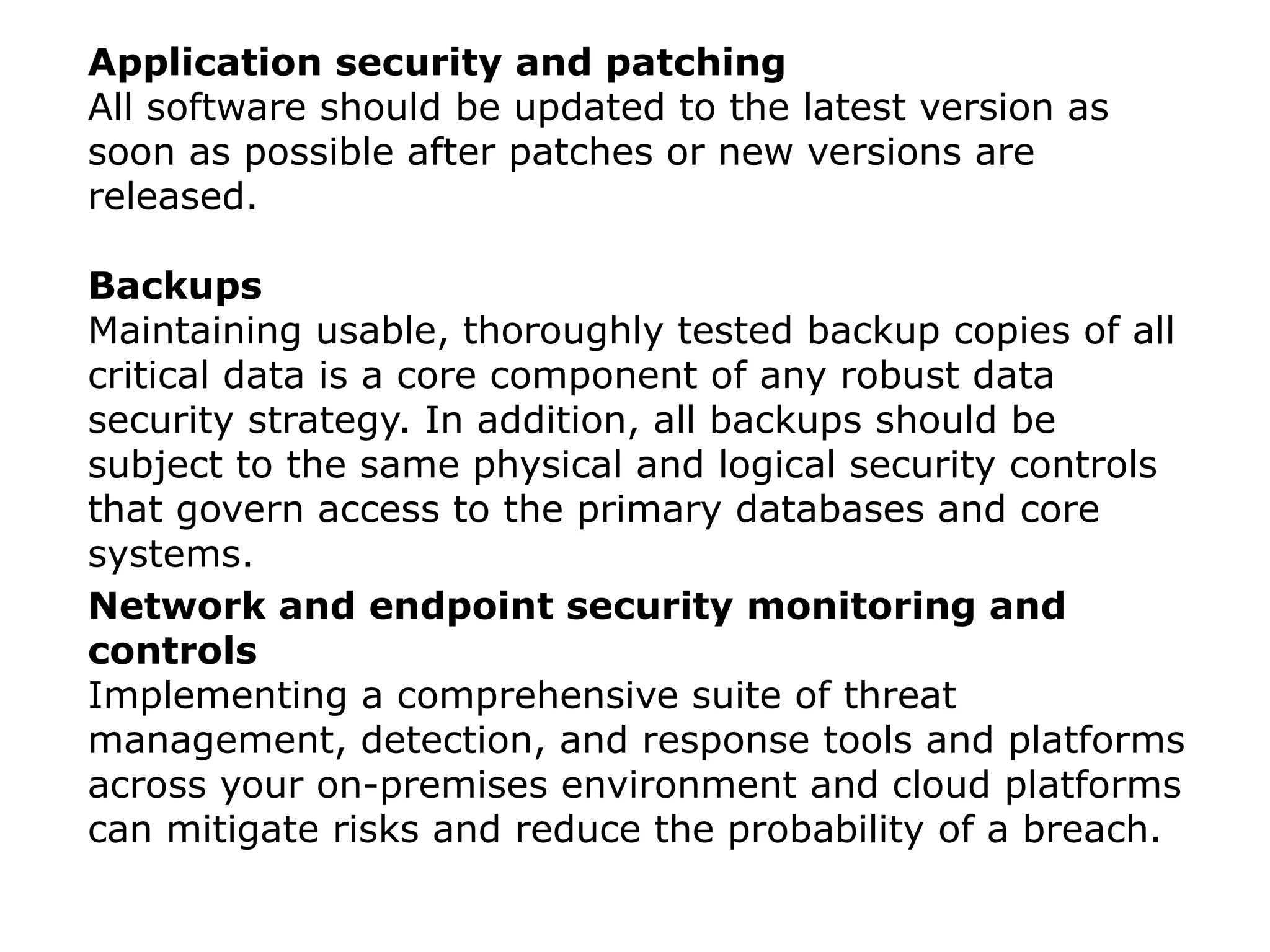 Application security and patching
All software should be updated to the latest version as
soon as possible after patches or new versions are
released.
Backups
Maintaining usable, thoroughly tested backup copies of all
critical data is a core component of any robust data
security strategy. In addition, all backups should be
subject to the same physical and logical security controls
that govern access to the primary databases and core
systems.
Network and endpoint security monitoring and
controls
Implementing a comprehensive suite of threat
management, detection, and response tools and platforms
across your on-premises environment and cloud platforms
can mitigate risks and reduce the probability of a breach.
 
