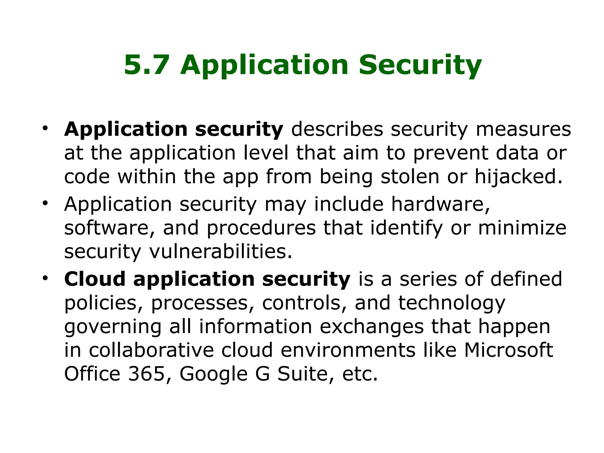 5.7 Application Security
• Application security describes security measures
at the application level that aim to prevent data or
code within the app from being stolen or hijacked.
• Application security may include hardware,
software, and procedures that identify or minimize
security vulnerabilities.
• Cloud application security is a series of defined
policies, processes, controls, and technology
governing all information exchanges that happen
in collaborative cloud environments like Microsoft
Office 365, Google G Suite, etc.
 
