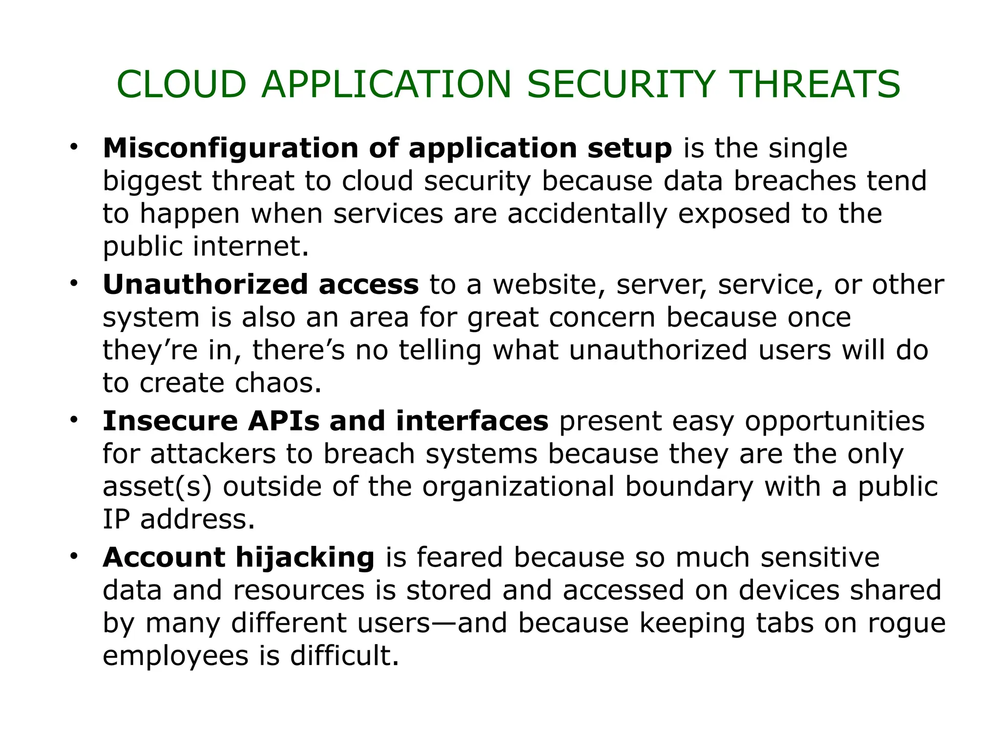 CLOUD APPLICATION SECURITY THREATS
• Misconfiguration of application setup is the single
biggest threat to cloud security because data breaches tend
to happen when services are accidentally exposed to the
public internet.
• Unauthorized access to a website, server, service, or other
system is also an area for great concern because once
they’re in, there’s no telling what unauthorized users will do
to create chaos.
• Insecure APIs and interfaces present easy opportunities
for attackers to breach systems because they are the only
asset(s) outside of the organizational boundary with a public
IP address.
• Account hijacking is feared because so much sensitive
data and resources is stored and accessed on devices shared
by many different users—and because keeping tabs on rogue
employees is difficult.
 