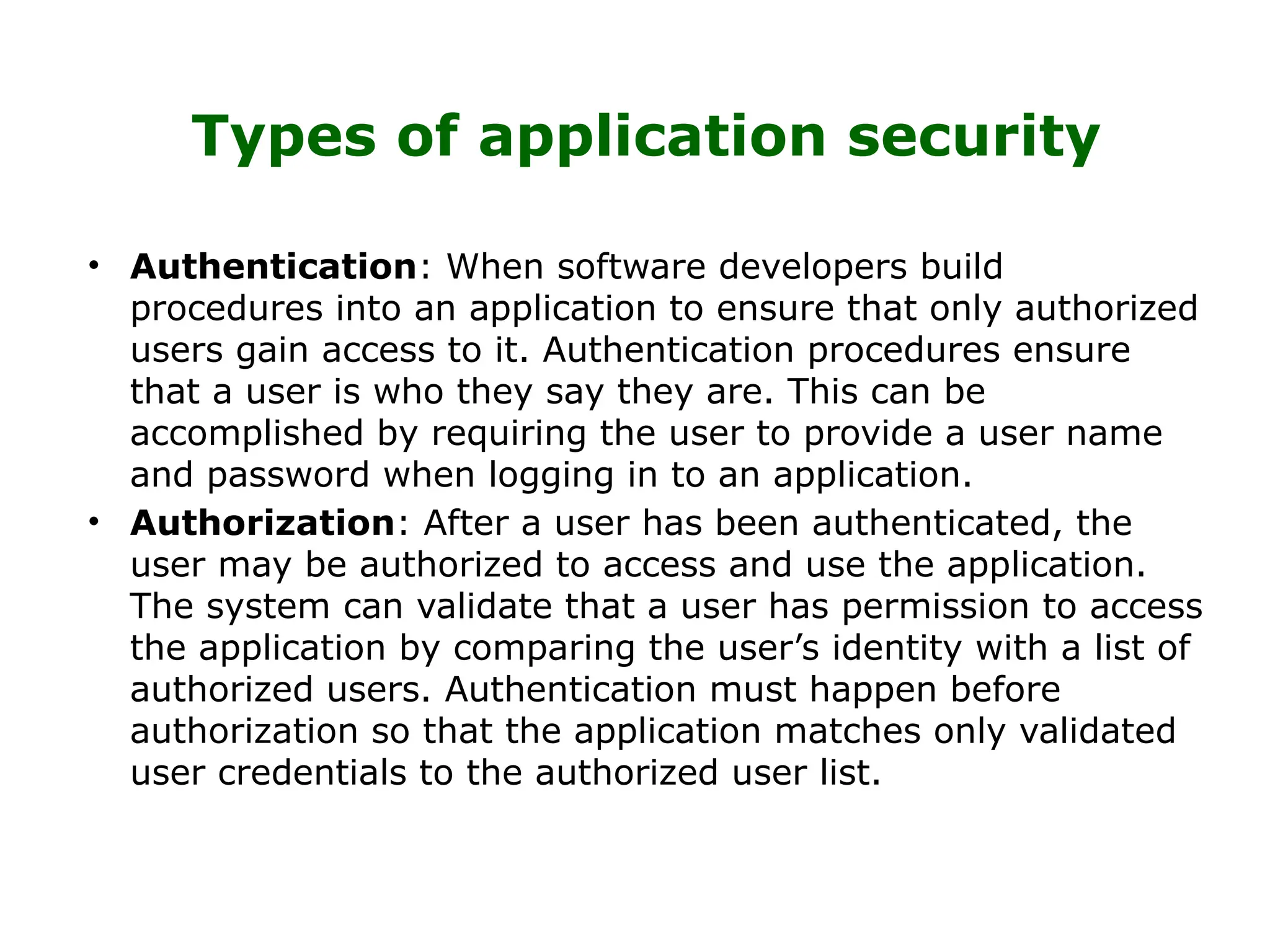 Types of application security
• Authentication: When software developers build
procedures into an application to ensure that only authorized
users gain access to it. Authentication procedures ensure
that a user is who they say they are. This can be
accomplished by requiring the user to provide a user name
and password when logging in to an application.
• Authorization: After a user has been authenticated, the
user may be authorized to access and use the application.
The system can validate that a user has permission to access
the application by comparing the user’s identity with a list of
authorized users. Authentication must happen before
authorization so that the application matches only validated
user credentials to the authorized user list.
 