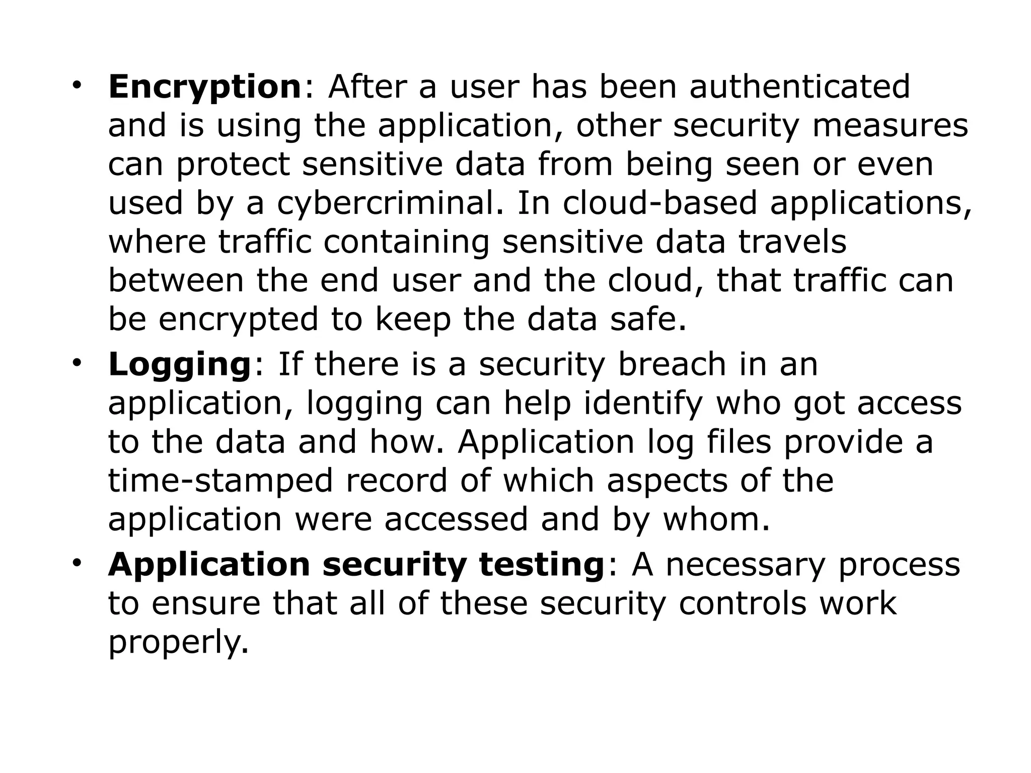 • Encryption: After a user has been authenticated
and is using the application, other security measures
can protect sensitive data from being seen or even
used by a cybercriminal. In cloud-based applications,
where traffic containing sensitive data travels
between the end user and the cloud, that traffic can
be encrypted to keep the data safe.
• Logging: If there is a security breach in an
application, logging can help identify who got access
to the data and how. Application log files provide a
time-stamped record of which aspects of the
application were accessed and by whom.
• Application security testing: A necessary process
to ensure that all of these security controls work
properly.
 