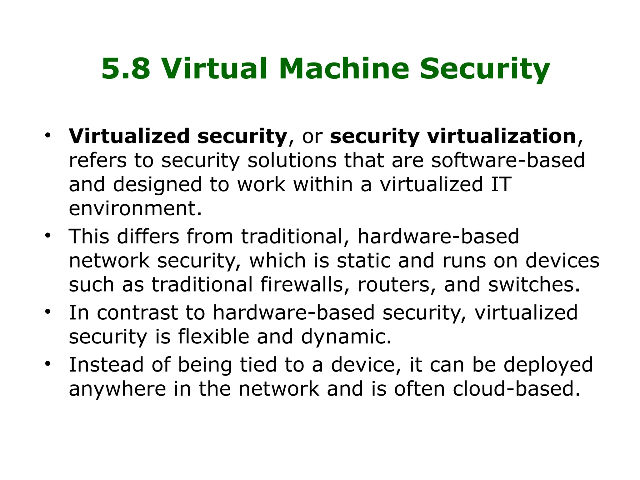 5.8 Virtual Machine Security
• Virtualized security, or security virtualization,
refers to security solutions that are software-based
and designed to work within a virtualized IT
environment.
• This differs from traditional, hardware-based
network security, which is static and runs on devices
such as traditional firewalls, routers, and switches.
• In contrast to hardware-based security, virtualized
security is flexible and dynamic.
• Instead of being tied to a device, it can be deployed
anywhere in the network and is often cloud-based.
 