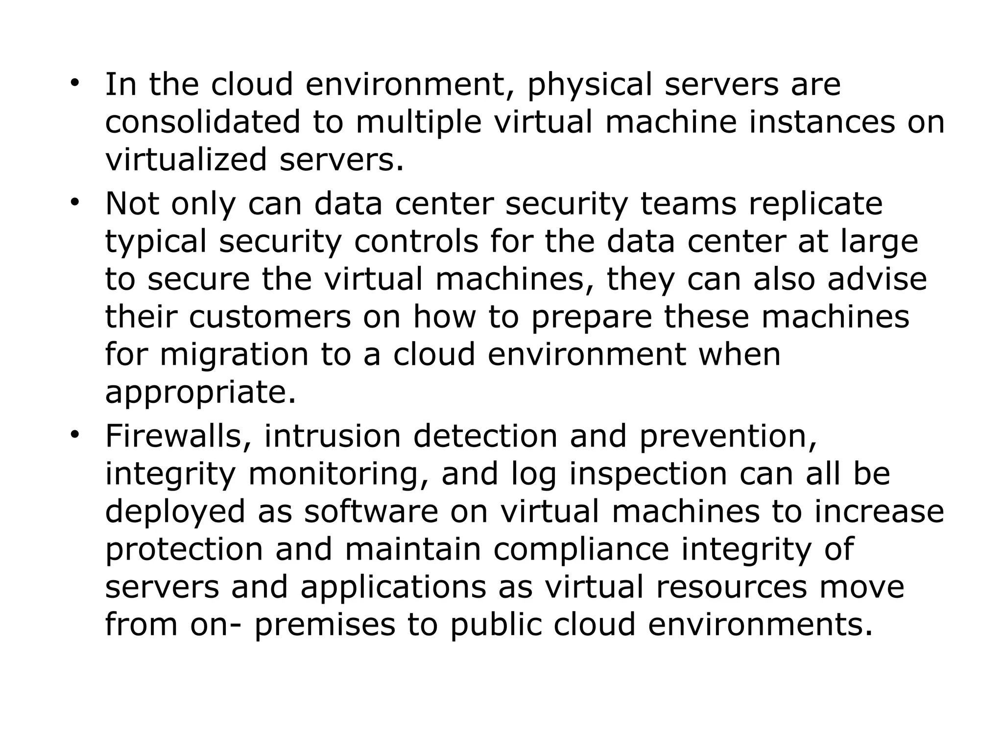 • In the cloud environment, physical servers are
consolidated to multiple virtual machine instances on
virtualized servers.
• Not only can data center security teams replicate
typical security controls for the data center at large
to secure the virtual machines, they can also advise
their customers on how to prepare these machines
for migration to a cloud environment when
appropriate.
• Firewalls, intrusion detection and prevention,
integrity monitoring, and log inspection can all be
deployed as software on virtual machines to increase
protection and maintain compliance integrity of
servers and applications as virtual resources move
from on- premises to public cloud environments.
 