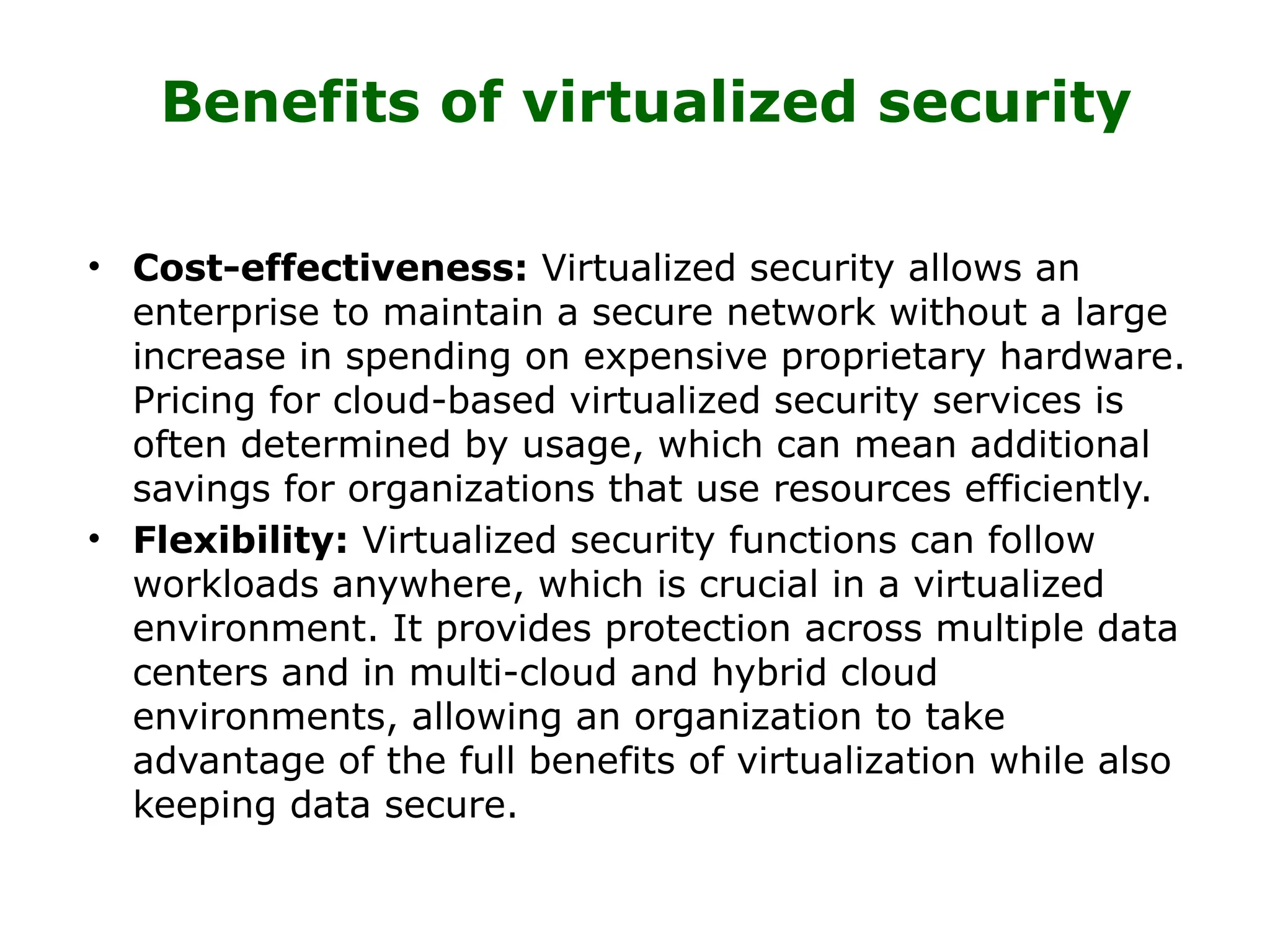 Benefits of virtualized security
• Cost-effectiveness: Virtualized security allows an
enterprise to maintain a secure network without a large
increase in spending on expensive proprietary hardware.
Pricing for cloud-based virtualized security services is
often determined by usage, which can mean additional
savings for organizations that use resources efficiently.
• Flexibility: Virtualized security functions can follow
workloads anywhere, which is crucial in a virtualized
environment. It provides protection across multiple data
centers and in multi-cloud and hybrid cloud
environments, allowing an organization to take
advantage of the full benefits of virtualization while also
keeping data secure.
 