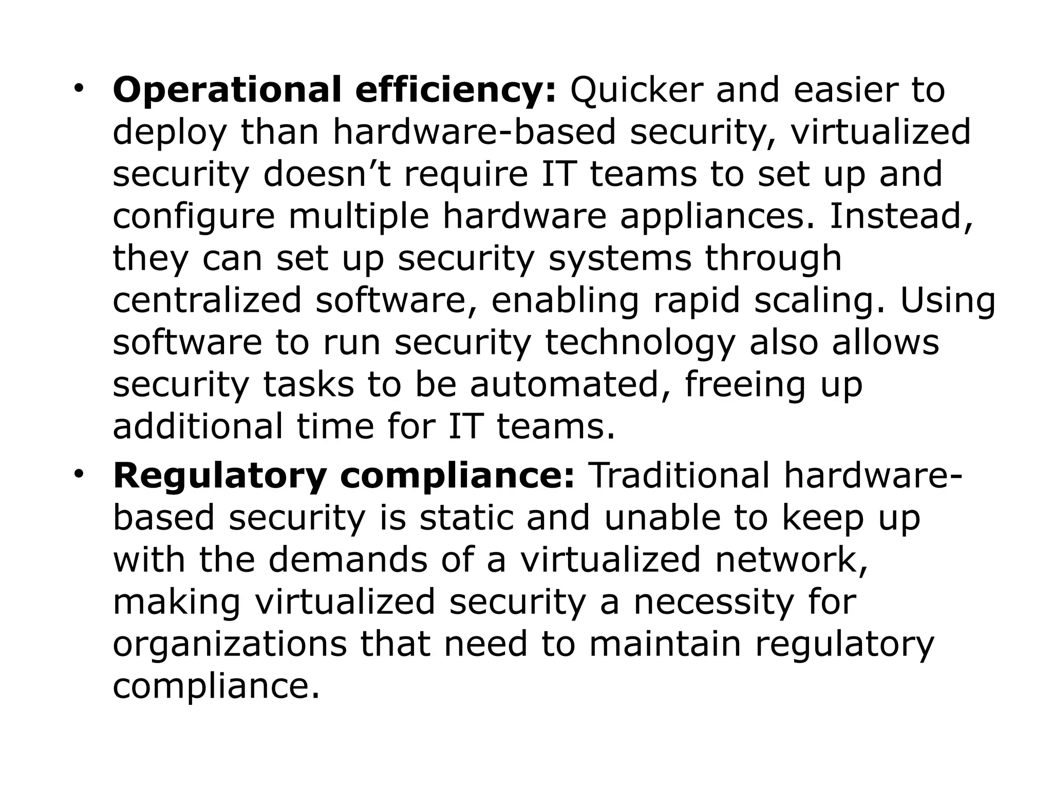 • Operational efficiency: Quicker and easier to
deploy than hardware-based security, virtualized
security doesn’t require IT teams to set up and
configure multiple hardware appliances. Instead,
they can set up security systems through
centralized software, enabling rapid scaling. Using
software to run security technology also allows
security tasks to be automated, freeing up
additional time for IT teams.
• Regulatory compliance: Traditional hardware-
based security is static and unable to keep up
with the demands of a virtualized network,
making virtualized security a necessity for
organizations that need to maintain regulatory
compliance.
 