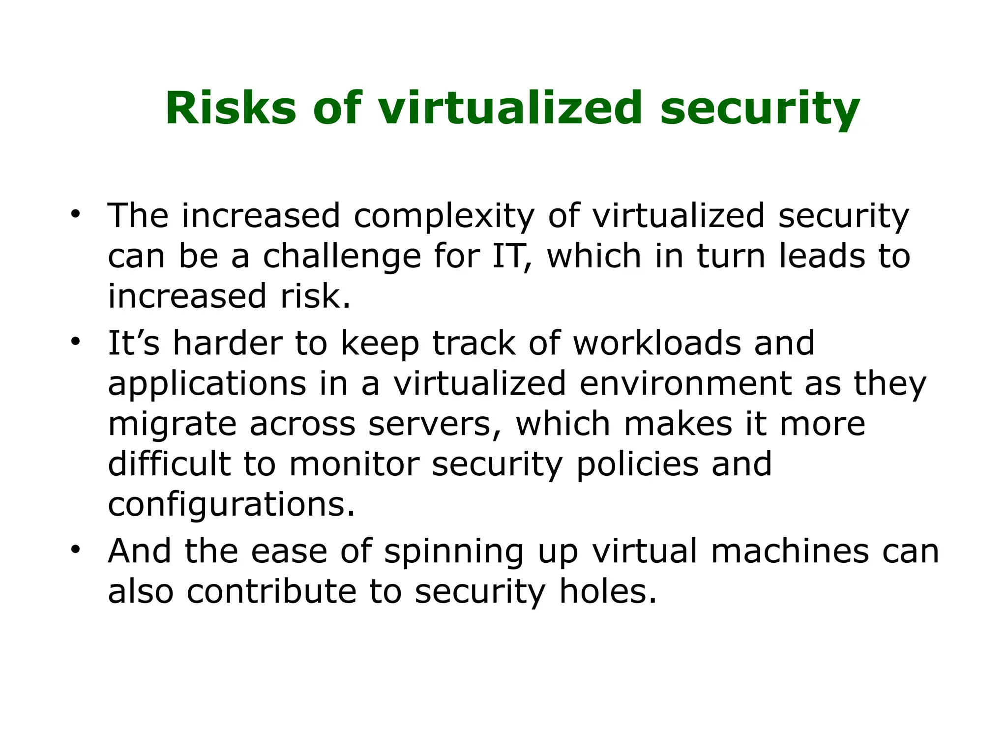 Risks of virtualized security
• The increased complexity of virtualized security
can be a challenge for IT, which in turn leads to
increased risk.
• It’s harder to keep track of workloads and
applications in a virtualized environment as they
migrate across servers, which makes it more
difficult to monitor security policies and
configurations.
• And the ease of spinning up virtual machines can
also contribute to security holes.
 