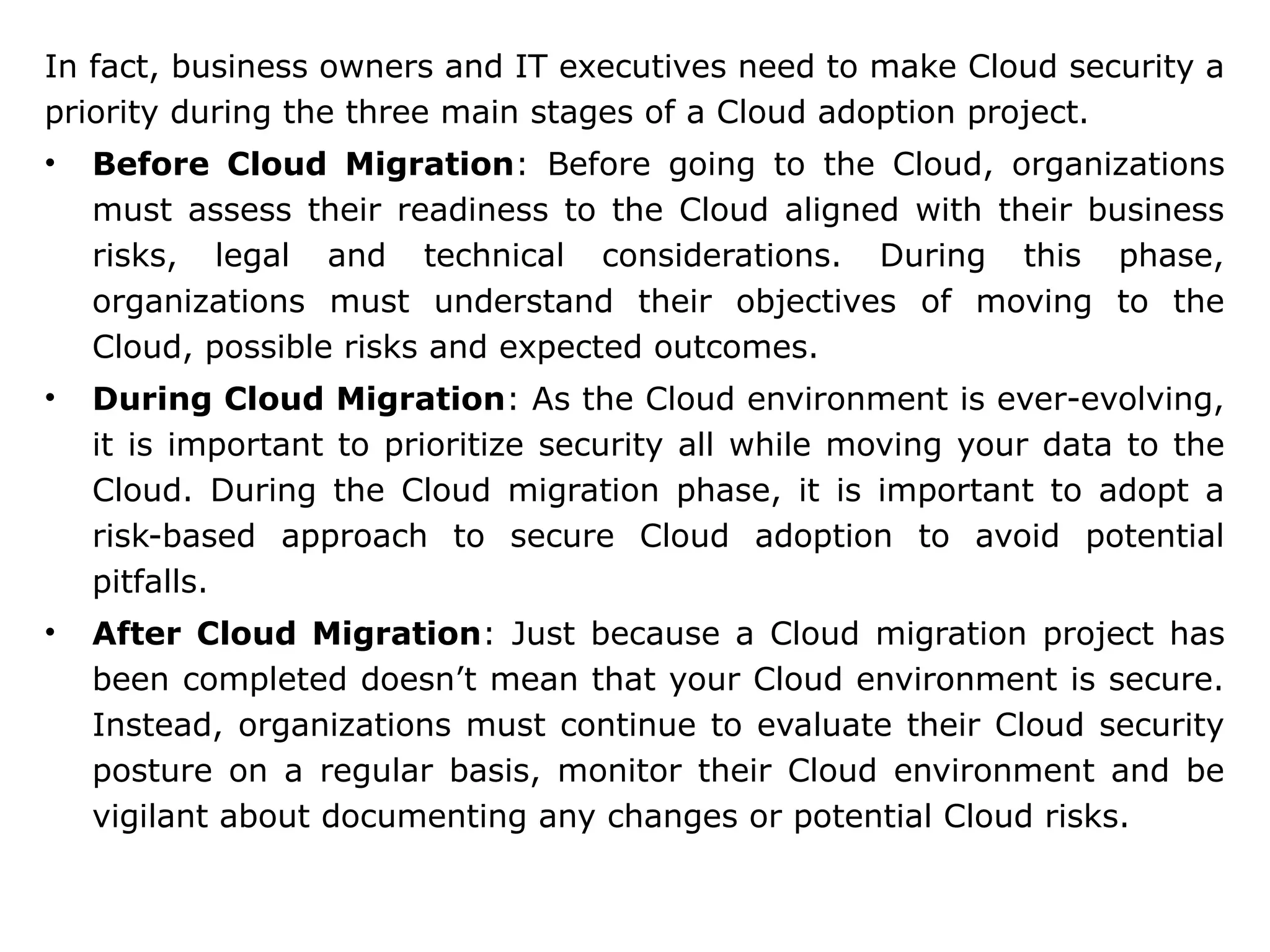 In fact, business owners and IT executives need to make Cloud security a
priority during the three main stages of a Cloud adoption project.
• Before Cloud Migration: Before going to the Cloud, organizations
must assess their readiness to the Cloud aligned with their business
risks, legal and technical considerations. During this phase,
organizations must understand their objectives of moving to the
Cloud, possible risks and expected outcomes.
• During Cloud Migration: As the Cloud environment is ever-evolving,
it is important to prioritize security all while moving your data to the
Cloud. During the Cloud migration phase, it is important to adopt a
risk-based approach to secure Cloud adoption to avoid potential
pitfalls.
• After Cloud Migration: Just because a Cloud migration project has
been completed doesn’t mean that your Cloud environment is secure.
Instead, organizations must continue to evaluate their Cloud security
posture on a regular basis, monitor their Cloud environment and be
vigilant about documenting any changes or potential Cloud risks.
 