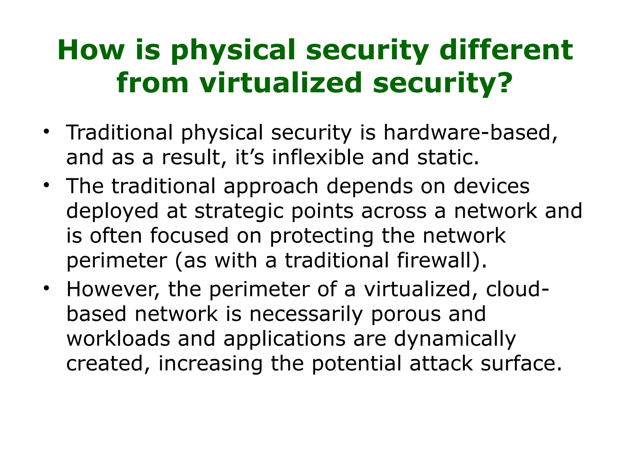 How is physical security different
from virtualized security?
• Traditional physical security is hardware-based,
and as a result, it’s inflexible and static.
• The traditional approach depends on devices
deployed at strategic points across a network and
is often focused on protecting the network
perimeter (as with a traditional firewall).
• However, the perimeter of a virtualized, cloud-
based network is necessarily porous and
workloads and applications are dynamically
created, increasing the potential attack surface.
 
