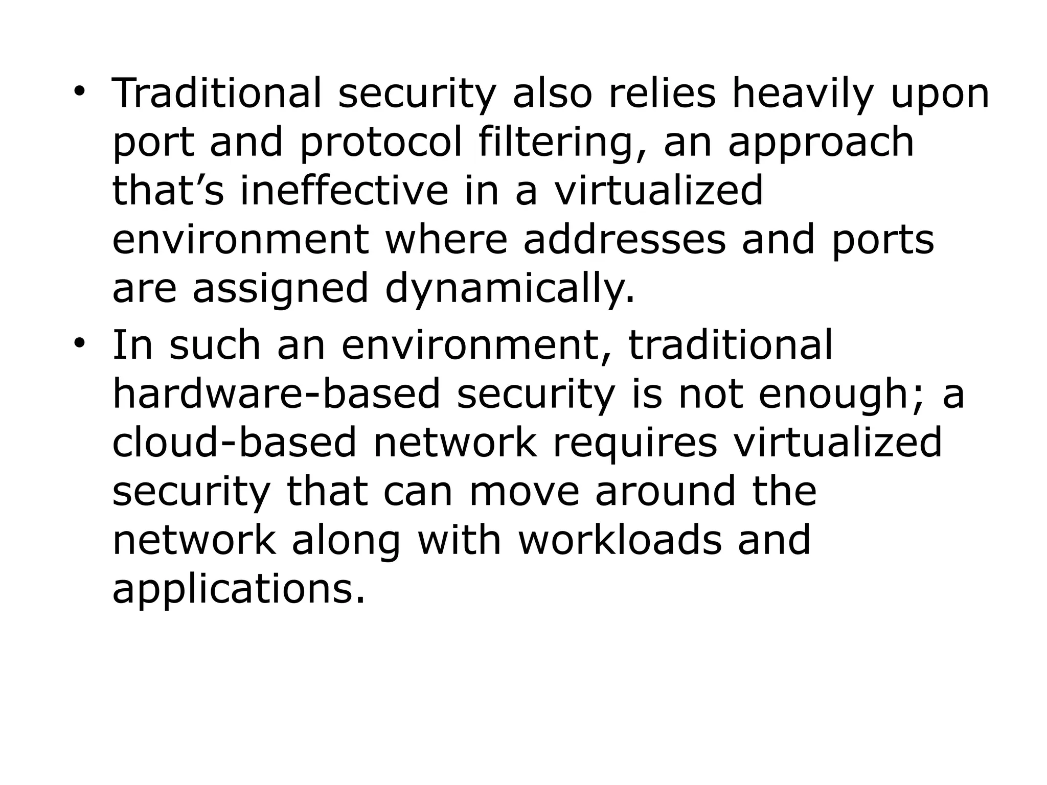 • Traditional security also relies heavily upon
port and protocol filtering, an approach
that’s ineffective in a virtualized
environment where addresses and ports
are assigned dynamically.
• In such an environment, traditional
hardware-based security is not enough; a
cloud-based network requires virtualized
security that can move around the
network along with workloads and
applications.
 