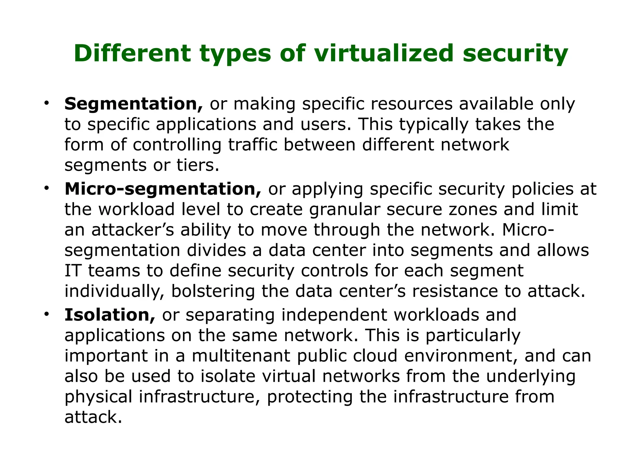 Different types of virtualized security
• Segmentation, or making specific resources available only
to specific applications and users. This typically takes the
form of controlling traffic between different network
segments or tiers.
• Micro-segmentation, or applying specific security policies at
the workload level to create granular secure zones and limit
an attacker’s ability to move through the network. Micro-
segmentation divides a data center into segments and allows
IT teams to define security controls for each segment
individually, bolstering the data center’s resistance to attack.
• Isolation, or separating independent workloads and
applications on the same network. This is particularly
important in a multitenant public cloud environment, and can
also be used to isolate virtual networks from the underlying
physical infrastructure, protecting the infrastructure from
attack.
 