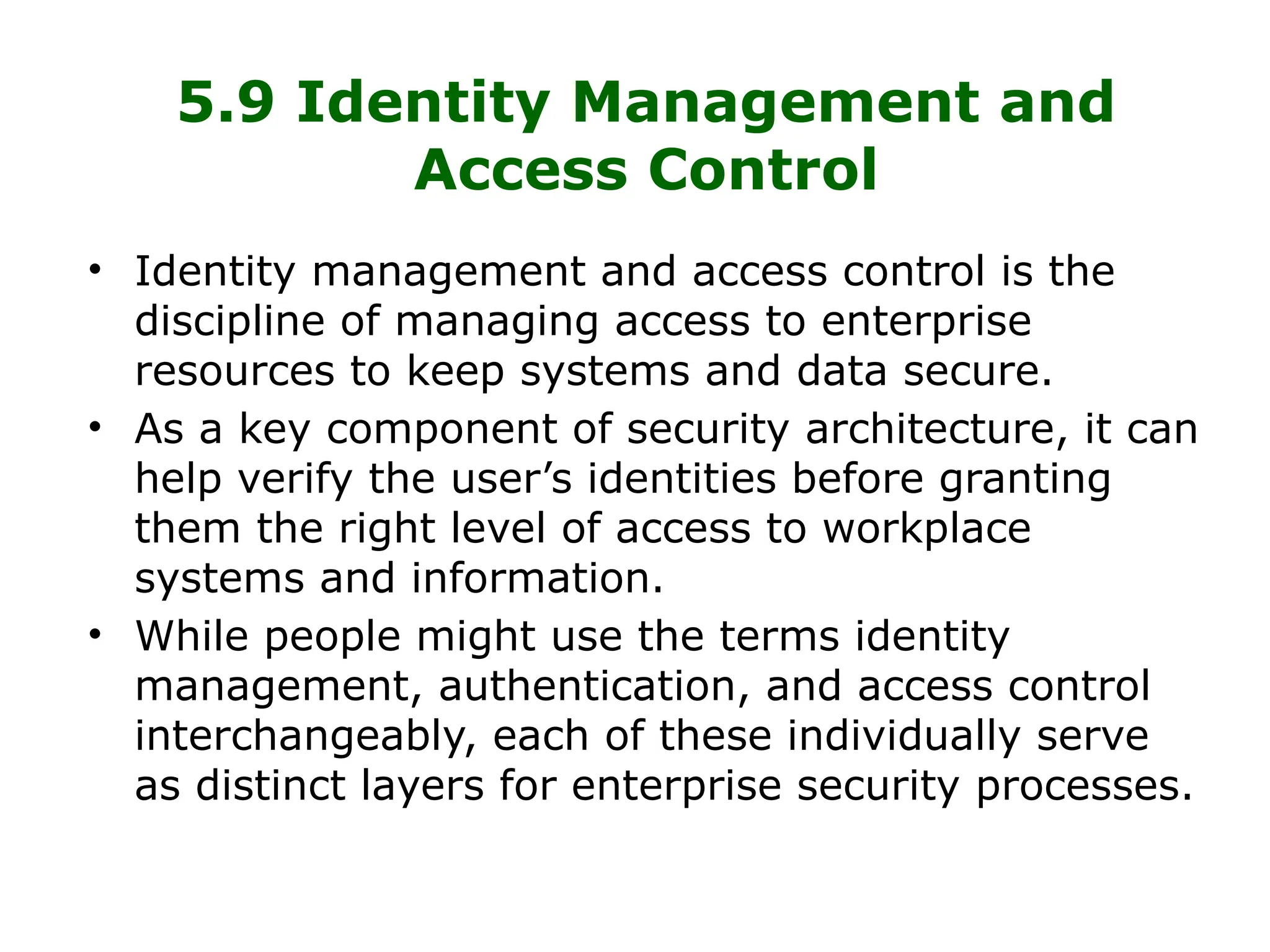 5.9 Identity Management and
Access Control
• Identity management and access control is the
discipline of managing access to enterprise
resources to keep systems and data secure.
• As a key component of security architecture, it can
help verify the user’s identities before granting
them the right level of access to workplace
systems and information.
• While people might use the terms identity
management, authentication, and access control
interchangeably, each of these individually serve
as distinct layers for enterprise security processes.
 