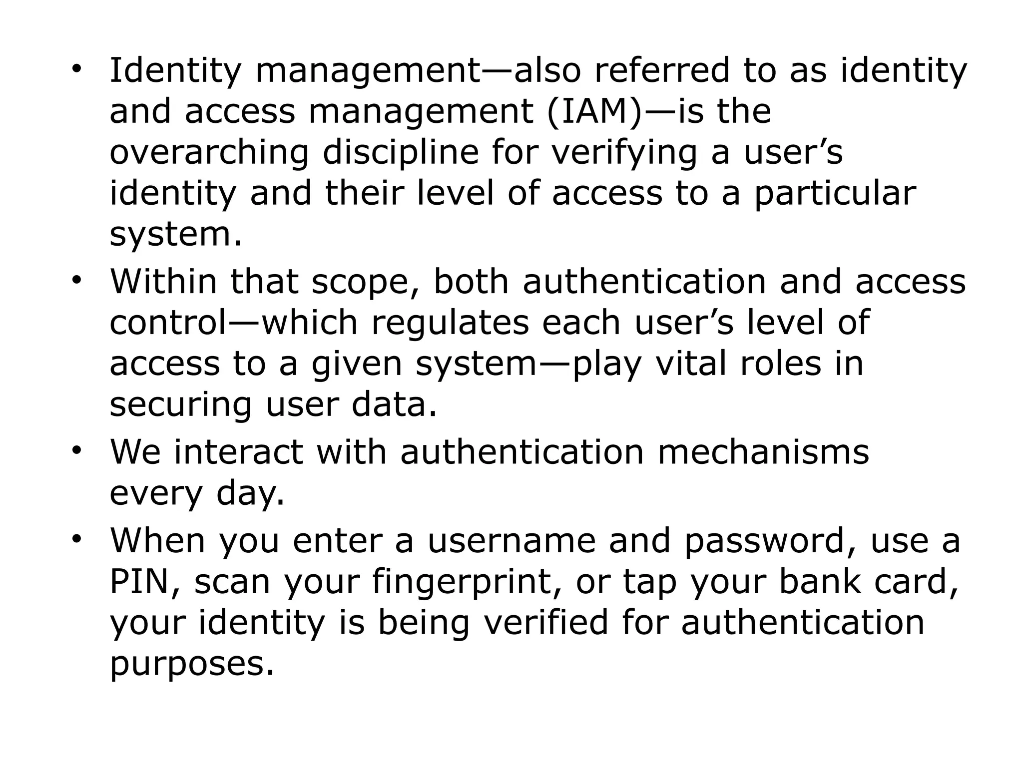 • Identity management—also referred to as identity
and access management (IAM)—is the
overarching discipline for verifying a user’s
identity and their level of access to a particular
system.
• Within that scope, both authentication and access
control—which regulates each user’s level of
access to a given system—play vital roles in
securing user data.
• We interact with authentication mechanisms
every day.
• When you enter a username and password, use a
PIN, scan your fingerprint, or tap your bank card,
your identity is being verified for authentication
purposes.
 