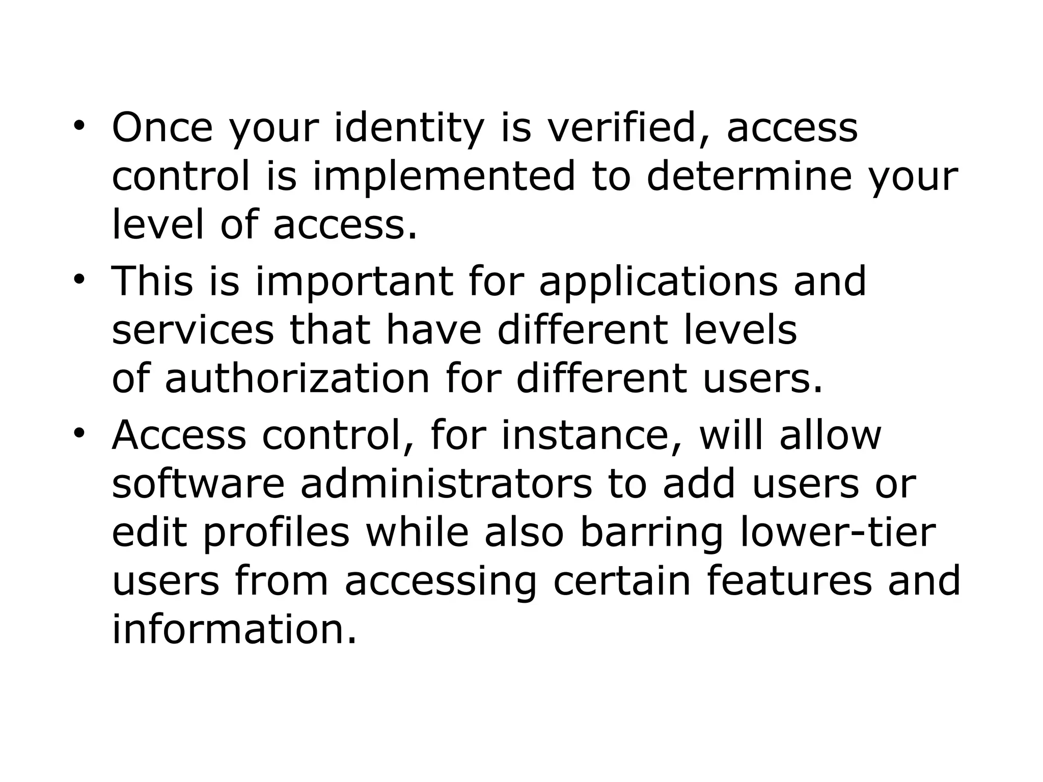 • Once your identity is verified, access
control is implemented to determine your
level of access.
• This is important for applications and
services that have different levels
of authorization for different users.
• Access control, for instance, will allow
software administrators to add users or
edit profiles while also barring lower-tier
users from accessing certain features and
information.
 