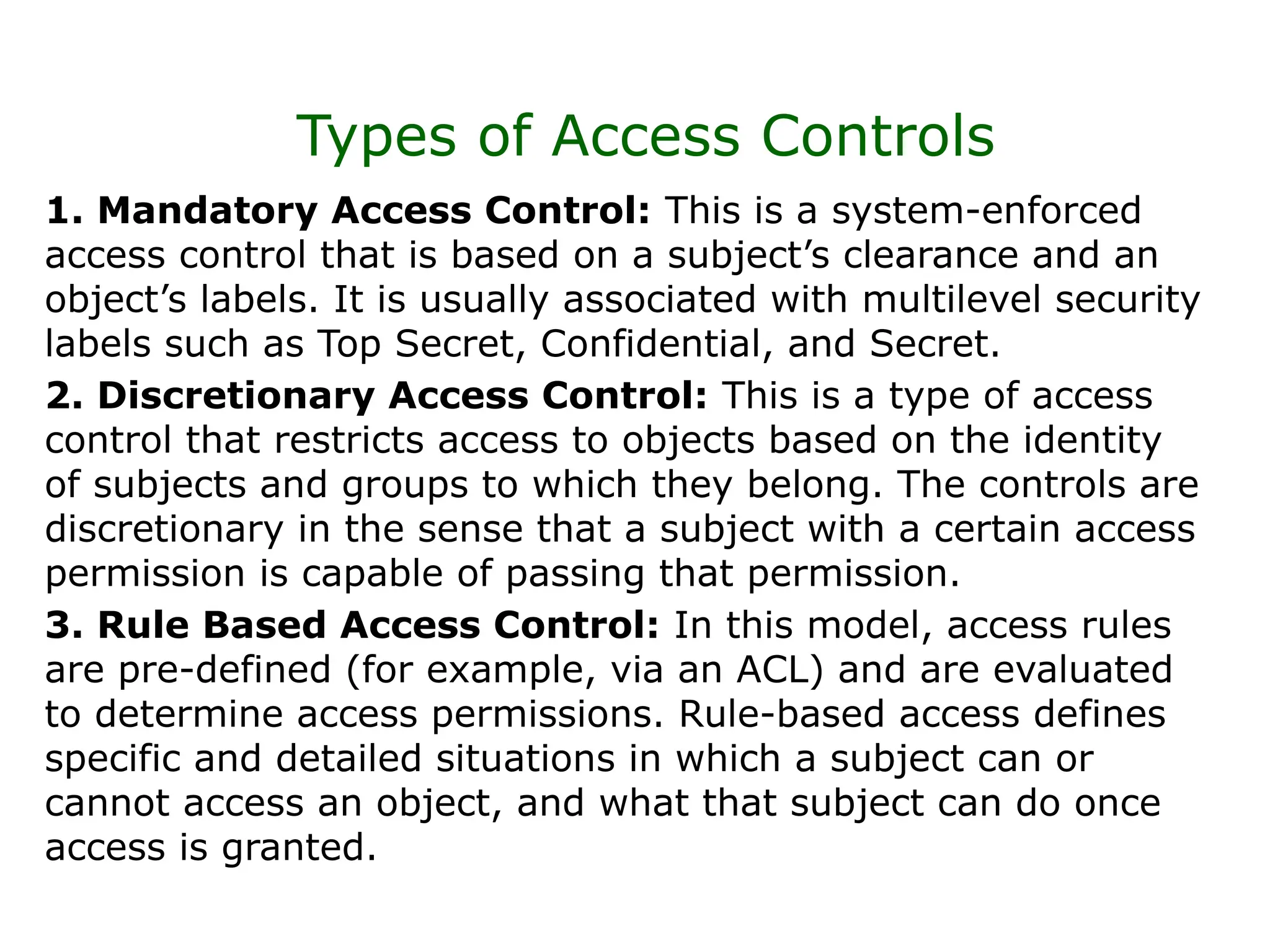 Types of Access Controls
1. Mandatory Access Control: This is a system-enforced
access control that is based on a subject’s clearance and an
object’s labels. It is usually associated with multilevel security
labels such as Top Secret, Confidential, and Secret.
2. Discretionary Access Control: This is a type of access
control that restricts access to objects based on the identity
of subjects and groups to which they belong. The controls are
discretionary in the sense that a subject with a certain access
permission is capable of passing that permission.
3. Rule Based Access Control: In this model, access rules
are pre-defined (for example, via an ACL) and are evaluated
to determine access permissions. Rule-based access defines
specific and detailed situations in which a subject can or
cannot access an object, and what that subject can do once
access is granted.
 