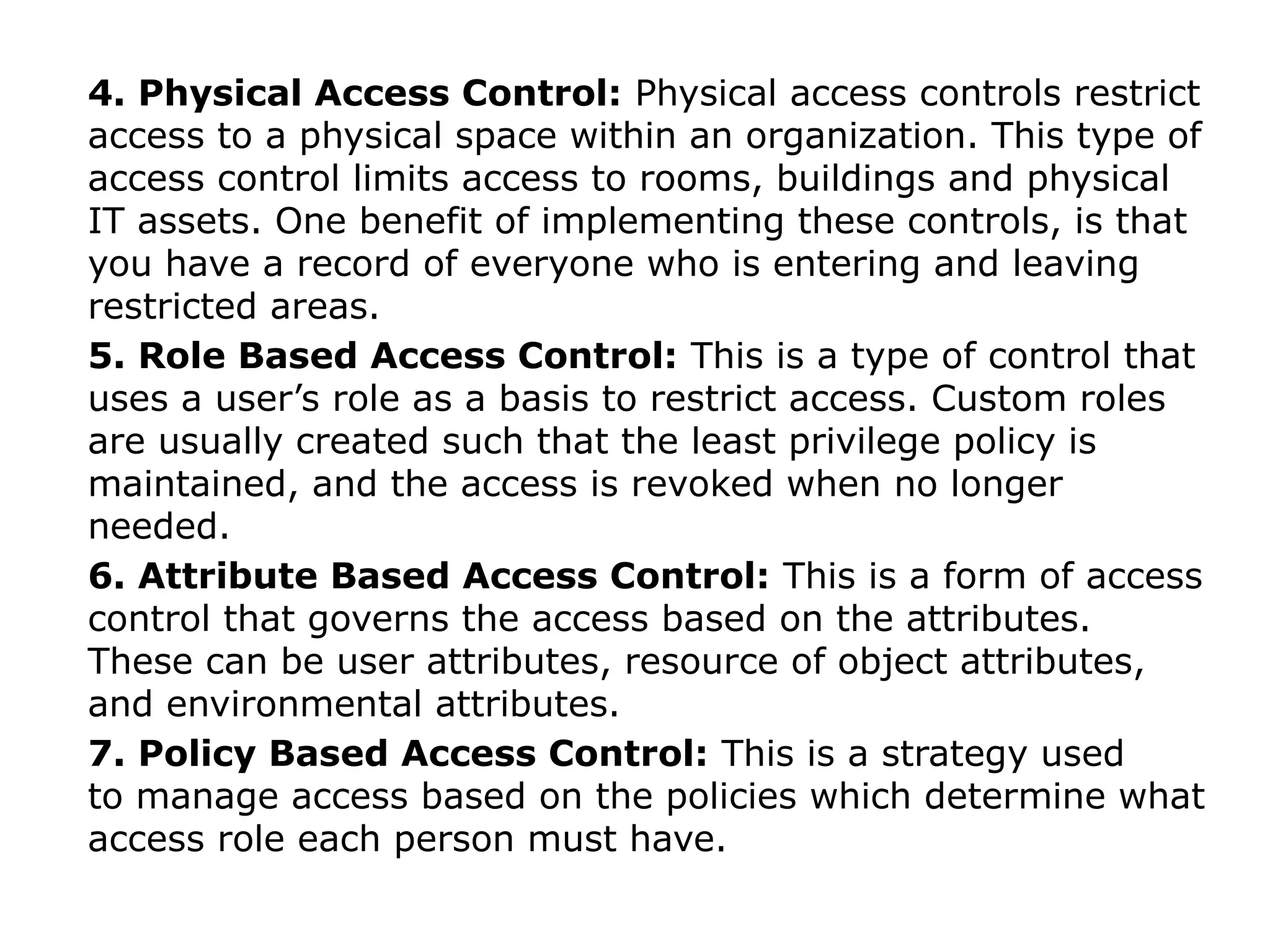4. Physical Access Control: Physical access controls restrict
access to a physical space within an organization. This type of
access control limits access to rooms, buildings and physical
IT assets. One benefit of implementing these controls, is that
you have a record of everyone who is entering and leaving
restricted areas.
5. Role Based Access Control: This is a type of control that
uses a user’s role as a basis to restrict access. Custom roles
are usually created such that the least privilege policy is
maintained, and the access is revoked when no longer
needed.
6. Attribute Based Access Control: This is a form of access
control that governs the access based on the attributes.
These can be user attributes, resource of object attributes,
and environmental attributes.
7. Policy Based Access Control: This is a strategy used
to manage access based on the policies which determine what
access role each person must have.
 